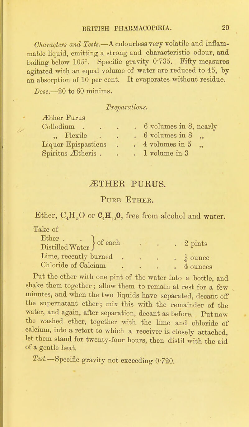 Characters and Tests.—A colourless very volatile and inflam- mable liquid, emitting a strong and characteristic odour, and boiling below 105°. Specific gravity 0735. Fifty measures agitated with an equal volume of water are reduced to 45, by an absorption of 10 per cent. It evaporates without residue. Dose.—20 to 60 minims. Preparations. iEther Purus Collodium . . .6 volumes in 8, nearly ,, Plexile . . .6 volumes in 8 ,, Liquor Epispasticus . . 4 volumes in 5 „ Spiritus ^Etheris . . .1 volume in 3 JETHER PURUS. Pure Ether. Ether, C4H50 or C4H100, free from alcohol and water. Take of Ether „ . ± DistilledWater)0feacl1 ' ' ' 2 Pmts Lime, recently burned . . . . i ounce Chloride of Calcium . . . .4 ounces Put the ether with one pint of the water into a bottle, and shake them together; allow them to remain at rest for a few minutes, and when the two liquids have separated, decant off the supernatant ether; mix this with the remainder of the water, and again, after separation, decant as before. Put now the washed ether, together with the lime and chloride of calcium, into a retort to which a receiver is closely attached, let them stand for twenty-four hours, then distil with the aid of a gentle heat. Test.—Specific gravity not exceeding 0720.