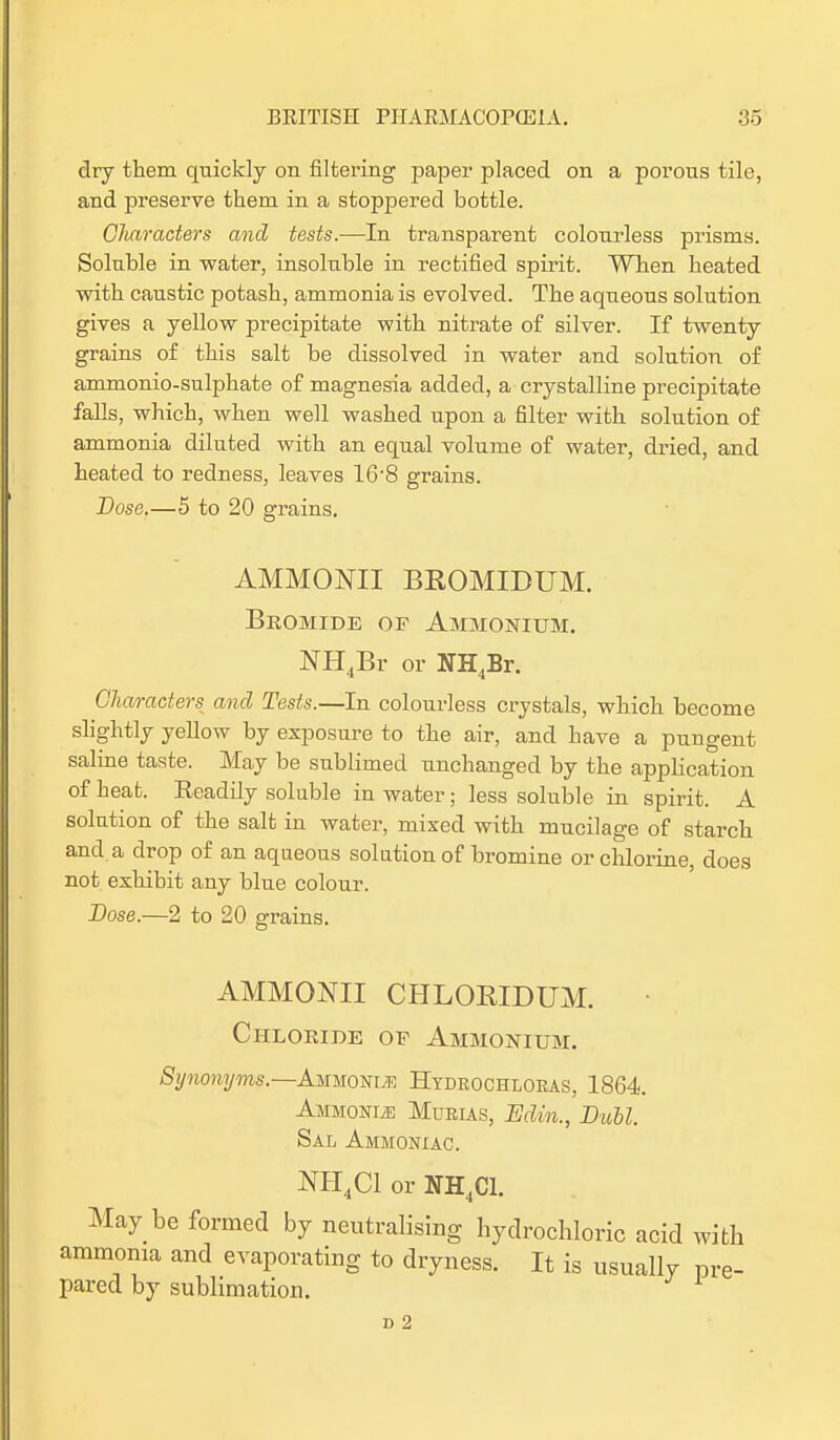 dry them quickly on filtering paper placed on a porous tile, and preserve them in a stoppered bottle. Characters and tests.—In transparent colourless prisms. Soluble in water, insoluble in rectified spirit. When heated with caustic potash, ammonia is evolved. The aqueous solution gives a yellow precipitate with nitrate of silver. If twenty grains of this salt be dissolved in water and solution of ammonio-sulphate of magnesia added, a crystalline precipitate falls, which, when well washed upon a filter with solution of ammonia diluted with an equal volume of water, dried, and heated to redness, leaves 16'8 grains. Dose.—5 to 20 grains. AMMONII BROMIDUM. Bromide of Ammonium. NH4Br or NH4Br. Characters^ and Tests.—In colourless crystals, which become slightly yellow by exposure to the air, and have a pungent saline taste. May be sublimed unchanged by the application of heat. Eeadily soluble in water; less soluble in spirit. A solution of the salt in water, mixed with mucilage of starch and a drop of an aqueous solution of bromine or chlorine, does not exhibit any blue colour. Dose.—2 to 20 grains. AMMONII CHLORIDUM. Chloride oe Ammonium. Synonyms—Ammo-sue Htdeochloeas, 1864. Ammonia Murias, Edin., Bull. Sal Ammoniac. NH4C1 or NH4C1. May be formed by neutralising hydrochloric acid with ammonia and evaporating to dryness. It is usually pre- pared by sublimation. 1 D 2