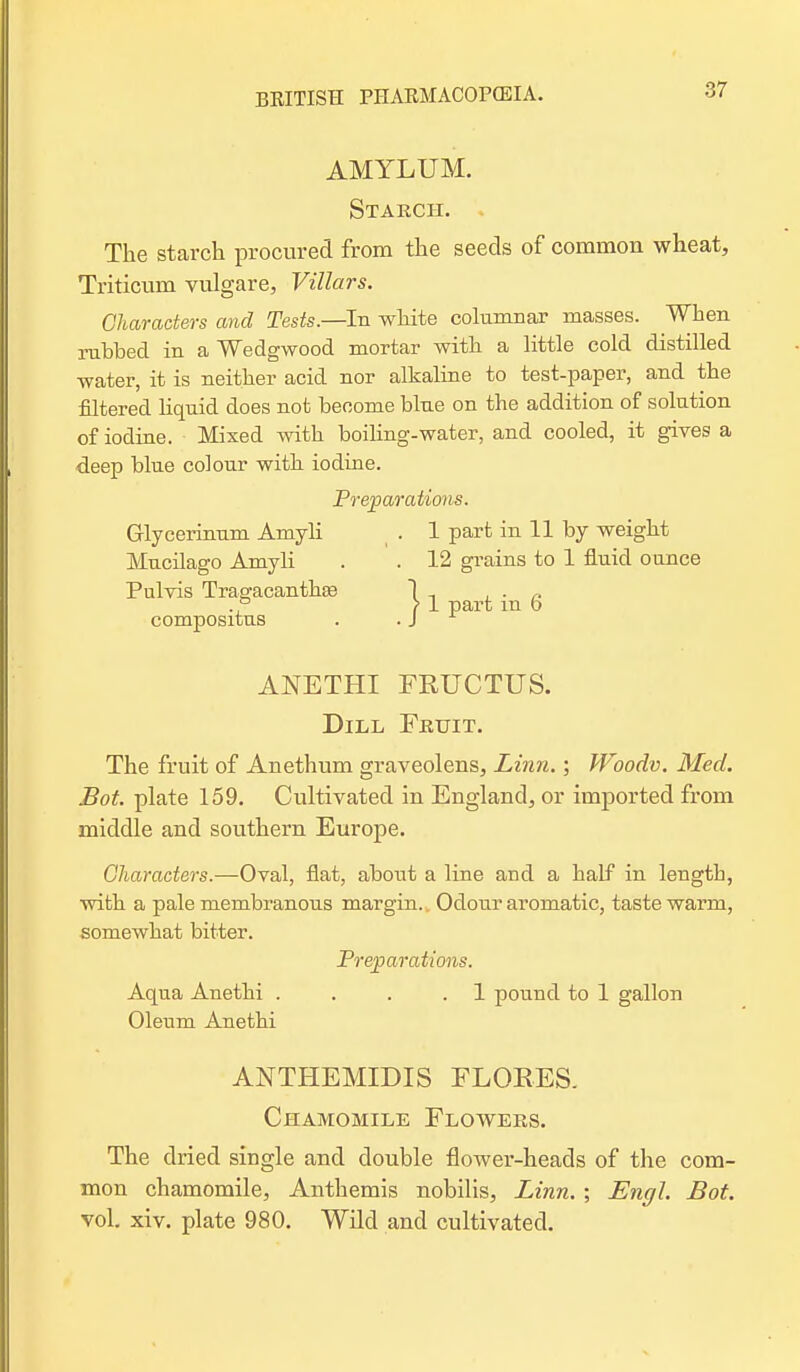 AMYLUM. Starch. The starch procured from the seeds of common wheat, Triticum vulgare, Villars. Characters and Tests.—In white columnar masses. When rubbed in a Wedgwood mortar with a little cold distilled water, it is neither acid nor alkaline to test-paper, and the filtered hquid does not become blue on the addition of solution of iodine. Mixed with boiling-water, and cooled, it gives a deep blue colour with iodine. Preparations. Glycerinum Amyli . 1 part in 11 by weight Mucilago Amyli . . 12 grains to 1 fluid ounce Pulvis TragacanthEe 1 , , . „ ° > 1 part m o compositus . . J ANETHI FRUCTUS. Dill Fruit. The fruit of Anethum graveolens, Linn.; Woodv. Med. Bot. plate 159. Cultivated in England, or imported from middle and southern Europe. Characters.—Oval, flat, about a line and a half in length, with a pale membranous margin.. Odour aromatic, taste warm, somewhat bitter. Preparations. Aqua Anethi . . . .1 pound to 1 gallon Oleum Anethi ANTHEMIDIS FLORES. Chamomile Flowers. The dried single and double flower-heads of the com- mon chamomile, Anthemis nobilis, Linn. ; Engl. Bot. vol. xiv. plate 980. Wild and cultivated.