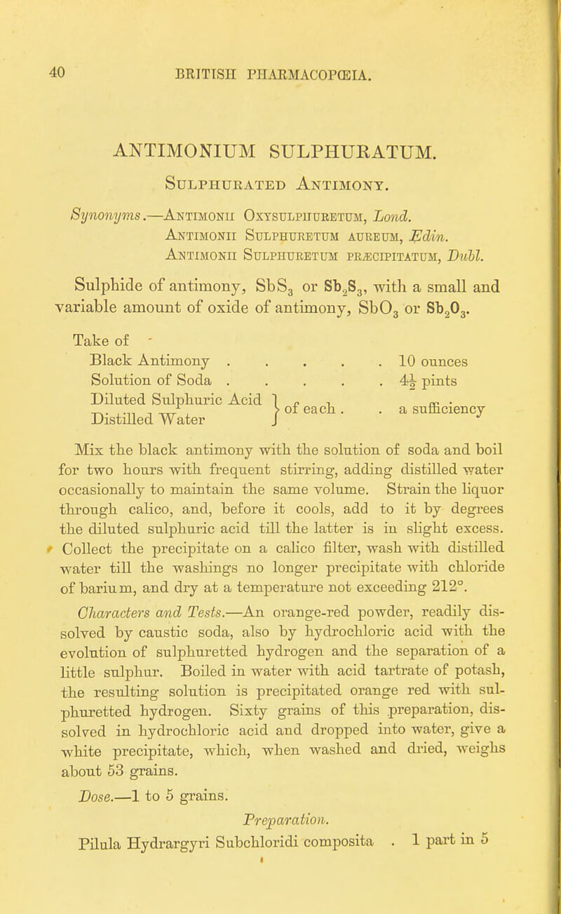 ANTIMONIUM SULPHUKATUM. Sulphurated Antimony. Synonyms.—Antimonii Oxysulpiiuretum, Loncl. Antimonii Sulphuretum aureum, J£din. Antimonii Sulphuretum prjEuipitatum, Dull. Sulphide of antimony, SbS3 or Sb2S3, with a small and variable amount of oxide of antimony, Sb03 or Sb203. . 10 ounces . pints . a sufficiency Mix tlie black antimony with the solution of soda and boil for two hours with frequent stirring, adding distilled water occasionally to maintain the same volume. Strain the liquor through calico, and, before it cools, add to it by degrees the diluted sulphuric acid till the latter is in slight excess. Collect the precipitate on a calico filter, wash with distilled water till the washings no longer precipitate with chloride of barium, and dry at a temperature not exceeding 212°. Characters and Tests.—An orange-red powder, readily dis- solved by caustic soda, also by hydrochloric acid with the evolution of sulphuretted hydrogen and the separation of a little sulphur. Boiled in water with acid tartrate of potash, the resulting solution is precipitated orange red with sul- phuretted hydrogen. Sixty grains of this preparation, dis- solved in hydrochloric acid and dropped into water, give a white precipitate, which, when washed and dried, weighs about 53 grains. Dose.—1 to 5 grains. Preparation. Pilula Hydrargyri Subchloridi composita . 1 part in 5 Take of - Black Antimony .... Solution of Soda .... Diluted Sulphuric Acid 1 „ -, Distilled Water / 01 ^ ■