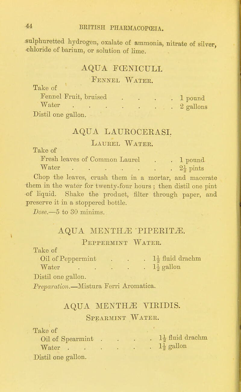 sulphuretted hydrogen, oxalate of ammonia, nitrate of silver, chloride of barium, or solution of lime. AQUA FCENICULI. Fennel Water. Take of Fennel Fruit, bruised . . .1 pound Water . 2 gallons Distil one gallon. AQUA LAUROCERASI. Laurel Water. Take of Fresh leaves of Common Laurel . . 1 pound Water 21 pints Chop the leaves, crush them in a mortar, and macerate them in the water for twenty-four hours ; then distil one pint of liquid. Shake the product, filter through paper, and preserve it in a stoppered bottle. Dose.—5 to 30 minims. AQUA MENTHJE PIPERITA. Peppermint Water. Take of Oil of Peppermint . . . 1^ fluid drachm Water 1^ gallon Distil one gallon. Preparation.—Mistura Ferri Aromatica. AQUA MENTHA VIRIDIS. Spearmint Water. Take of Oil of Spearmint . . . . H fluid drachm Water H gallon