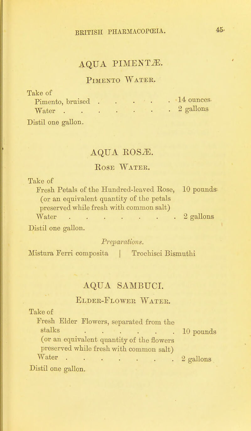 45- AQUA PIMENTO. Pimento Water. Take of Pimento, bruised . . • • .14 ounces Water 2 gallons Distil one gallon. AQUA POS2E. Rose Water. Take of Fresh Petals of the Hundred-leaved Rose, 10 pounds (or an equivalent quantity of the petals preserved while fresh with common salt) Water 2 gallons Distil one gallon. Preparations. Mistura Ferri composita Trochisci Bismuthi AQUA SAMBUCI. Elder-Flower Water. Take of Fresh Elder Flowers, separated from the stalks 10 pounds (or an equivalent quantity of the flowers preserved while fresh with common salt) water 2 gallons Distil one gallon.