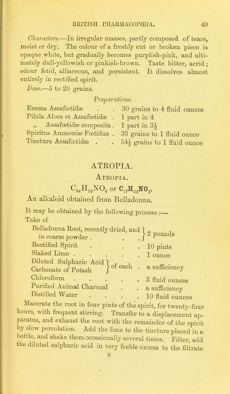 Characters.—In irregular masses, partly composed of tears, moist or dry. The colour of a freshly cut or broken piece is opaque white, but gradually becomes purplish-pink, and ulti- mately dull-yellowish or pinkish-brown. Taste bitter, acrid ; odour fetid, alliaceous, and persistent. It dissolves almost entirely in rectified spirit. Dose.—5 to 20 grains. Preparations. Enema Assafcetidas . . 30 grains to 4 fluid ounces Pilula Aloes et Assafcetidse . 1 part in 4 „ Assafoetidse composita . 1 part in 3^- Spiritus Ammonias Pcetidus . 33 grains to 1 fluid ounce Tinctura Assafcetidse . . grains to 1 fluid ounce ATEOPIA. Atropia. C34H23N06 or Cl7H23N03. An alkaloid obtained from Belladonna. It may be obtained by the following process : Take of Belladonna Root, recently dried, and ] 0 in coarse powder. . _ ) 2 Poinds Rectified Spirit . . . 10 pints Slaked Lime 1 0Tmce Diluted Sulphuric Acid! c . Carbonate of Potash )ofeac]l • a sufficiency Chloroform 3 fluid ounces Purified Animal Charcoal . . a sufficiency Distilled Water .... 10 fluid ounces Macerate the root in four pints of the spirit, for twenty-four hours, with frequent stirring. Transfer to a displacement ap- paratus, and exhaust the root with the remainder of the spirit by slow percolation. Add the lime to the tincture placed in a bottle, and shake them occasionally several times. Filter, add the diluted sulphuric acid in very feeble excess to the filtrate