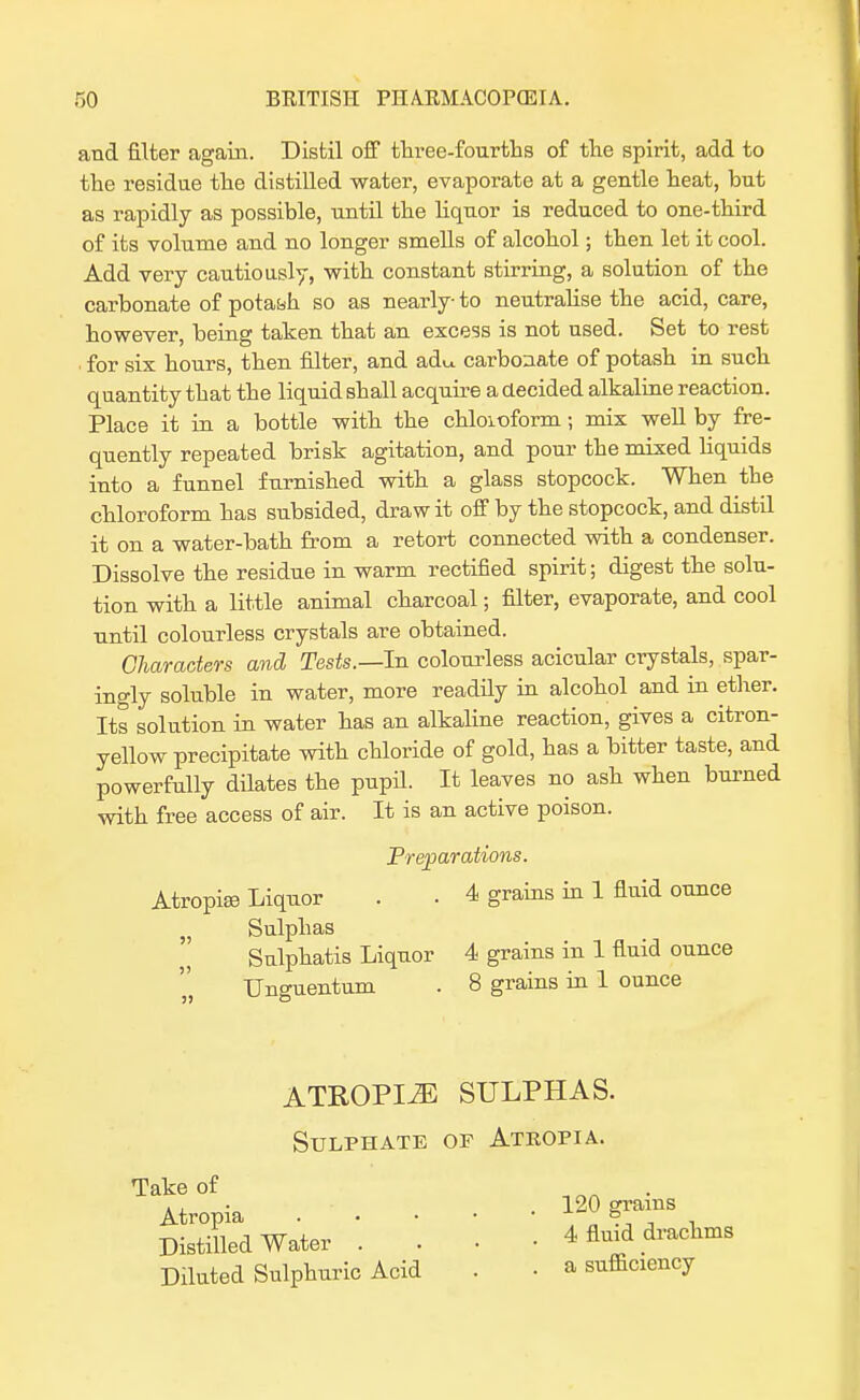 and filter again.. Distil off three-fourths of the spirit, add to the residue the distilled water, evaporate at a gentle heat, but as rapidly as possible, until the liquor is reduced to one-third of its volume and no longer smells of alcohol; then let it cool. Add very cautiously, with constant stirring, a solution of the carbonate of potash so as nearly-to neutralise the acid, care, however, being taken that an excess is not used. Set to rest • for six hours, then filter, and adu. carbonate of potash in such quantity that the liquid shall acquire a decided alkaline reaction. Place it in a bottle with the chloioform; mix well by fre- quently repeated brisk agitation, and pour the mixed liquids into a funnel furnished with a glass stopcock. When the chloroform has subsided, draw it off by the stopcock, and distil it on a water-bath from a retort connected with a condenser. Dissolve the residue in warm rectified spirit; digest the solu- tion with a little animal charcoal; filter, evaporate, and cool until colourless crystals are obtained. Characters and Tests.—In colourless acicular crystals, spar- ingly soluble in water, more readily in alcohol and in ether. Its solution in water has an alkaline reaction, gives a citron- yellow precipitate with chloride of gold, has a bitter taste, and powerfully dilates the pupil. It leaves no ash when burned with free access of air. It is an active poison. Preparations. Atropise Liquor . . 4 grains in 1 fluid ounce „ Sulphas Sulphatis Liquor 4 grains in 1 fluid ounce Unguentum . 8 grains in 1 ounce ATROPINE SULPHAS. Sulphate of Atropia. Take of Atropia Distilled Water . Diluted Sulphuric Acid . 120 grains 4 fluid drachms . a sufficiency