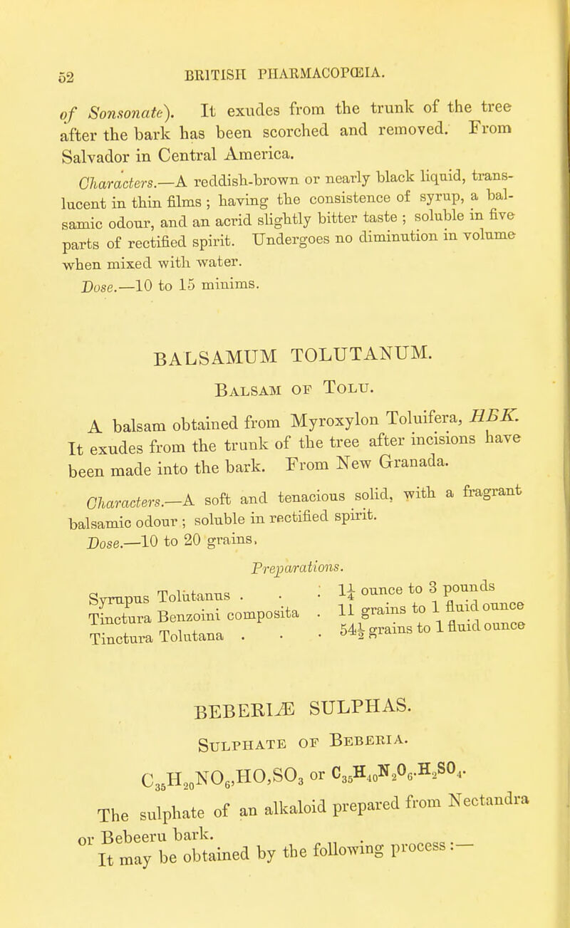 of Sonsonate). It exudes from the trunk of the tree after the bark has been scorched and removed. From Salvador in Central America. Characters.—A reddish-brown or nearly black liquid, trans- lucent in thin films ; having the consistence of syrup, a bal- samic odour, and an acrid slightly bitter taste ; soluble m five parts of rectified spirit. Undergoes no diminution m volume when mixed with water. Dose.—10 to 15 minims. BALSAMUM TOLUTANUM. Balsam of Tolu. A balsam obtained from Myroxylon Toluifera, HBK. It exudes from the trunk of the tree after incisions have been made into the bark. From New Granada. OUracters.-k soft and tenacious solid, with a fragrant balsamic odour ; soluble in rectified spirit. Dose.—10 to 20 grains, Preparations. Syrupus Tolutanus . . U ounce to 3 pounds TmZra Benzoini composita . 11 grains to 1 fluid ounce T^ctura Tolutana . . • 54* grains to 1 fluid ounce BEBEBI^E sulphas. Sulphate op Bebeeia. C35H,0NO6,HO,SO3 or C35H40N206.H.2S04. The sulphate of an alkaloid prepared from Nectandra or Bebeeru bark. It may be obtained by the following process:-