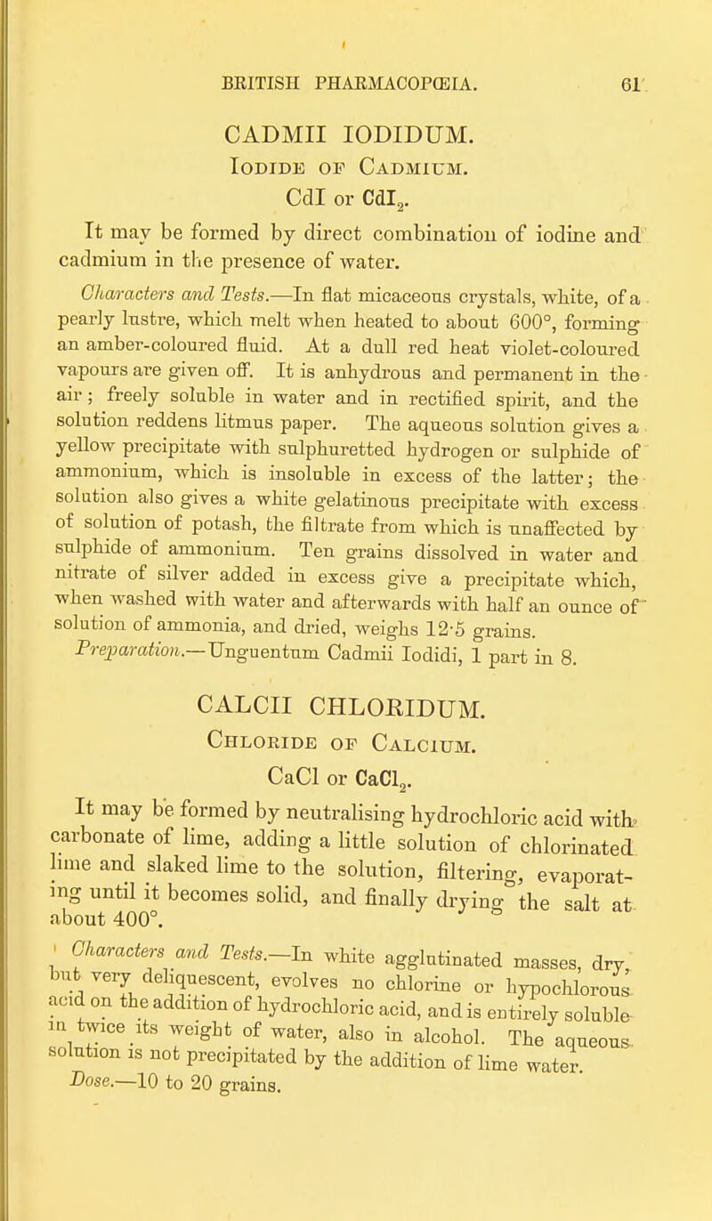 CADMII IODIDUM. Iodide of Cadmium. Cdl or Cdl2. It may be formed by direct combination of iodine and cadmium in the presence of water. Characters and Tests.—In flat micaceous crystals, white, of a pearly lustre, which melt when heated to about 600°, forming an amber-coloured fluid. At a dull red heat violet-coloured vapours are given off. It is anhydrous and permanent in the air; freely soluble in water and in rectified spirit, and the solution reddens litmus paper. The aqueous solution gives a yellow precipitate with sulphuretted hydrogen or sulphide of ammonium, which is insoluble in excess of the latter; the solution also gives a white gelatinous precipitate with excess of solution of potash, fcbe filtrate from which is unaffected by sulphide of ammonium. Ten grains dissolved in water and nitrate of silver added in excess give a precipitate which, when washed with water and afterwards with half an ounce of solution of ammonia, and dried, weighs 12-5 grains. Preparation.— Unguentum Cadmii Iodidi, 1 part in 8. CALCII CHLOEIDUM. Chloride of Calcium. CaCl or CaCl2. It may be formed by neutralising hydrochloric acid witb carbonate of lime, adding a little solution of chlorinated lime and slaked lime to the solution, filtering, evaporat- ing until it becomes solid, and finally dryino- the salt at about 400°. - Characters and Tests.-In white agglutinated masses, dry, but very deliquescent, evolves no chlorine or hypochlorous acid on the addition of hydrochloric acid, andis entirely soluble m twice its weight of water, also in alcohol. The aqueous solution is not precipitated by the addition of lime water Dose.—10 to 20 grains.