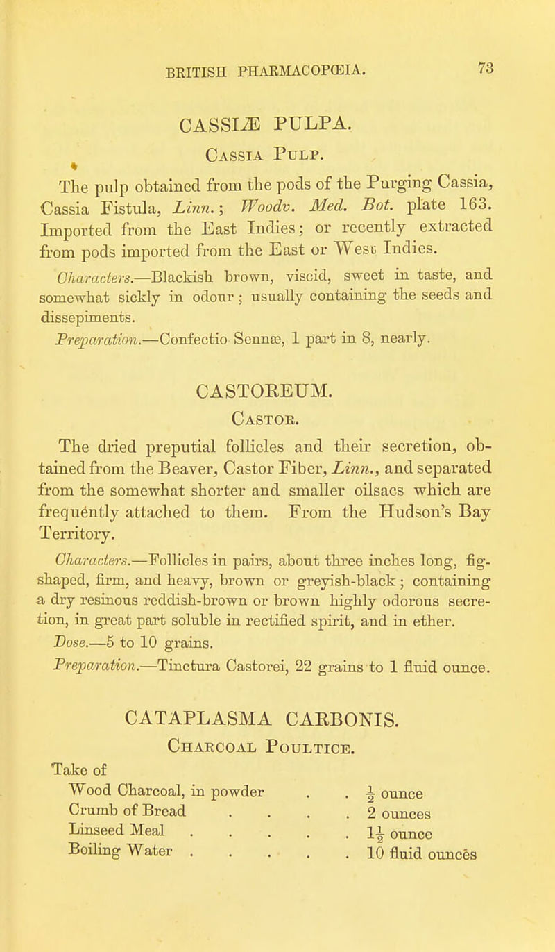 CASSIiE PULPA. Cassia Pulp. * The pulp obtained from the pods of the Purging Cassia, Cassia Fistula, Linn.; Woodv. Med. Bot. plate 163. Imported from the East Indies; or recently extracted from pods imported from the East or West Indies. Characters.—Blackish brown, viscid, sweet in taste, and somewhat sickly in odour ; usually containing the seeds and dissepiments. Preparation.—Confectio Sennas, 1 part in 8, nearly. CASTOREUM. Castor. The dried preputial follicles and their secretion, ob- tained from the Beaver, Castor Fiber, Linn., and separated from the somewhat shorter and smaller oilsacs which are frequently attached to them. From the Hudson's Bay Territory. Characters.—Follicles in pairs, about three inches long, fig- shaped, firm, and heavy, brown or greyish-black; containing a dry resinous reddish-brown or brown highly odorous secre- tion, in great part soluble in rectified spirit, and in ether. Dose.—5 to 10 grains. Preparation.—Tincfcura Castorei, 22 grains to 1 fluid ounce. CATAPLASMA CAKBONIS. Charcoal Poultice. Take of Wood Charcoal, in powder . . -I ounce Crumb of Bread ... .2 ounces Linseed Meal ]l ounce Boiling Water 10 fluid ounces