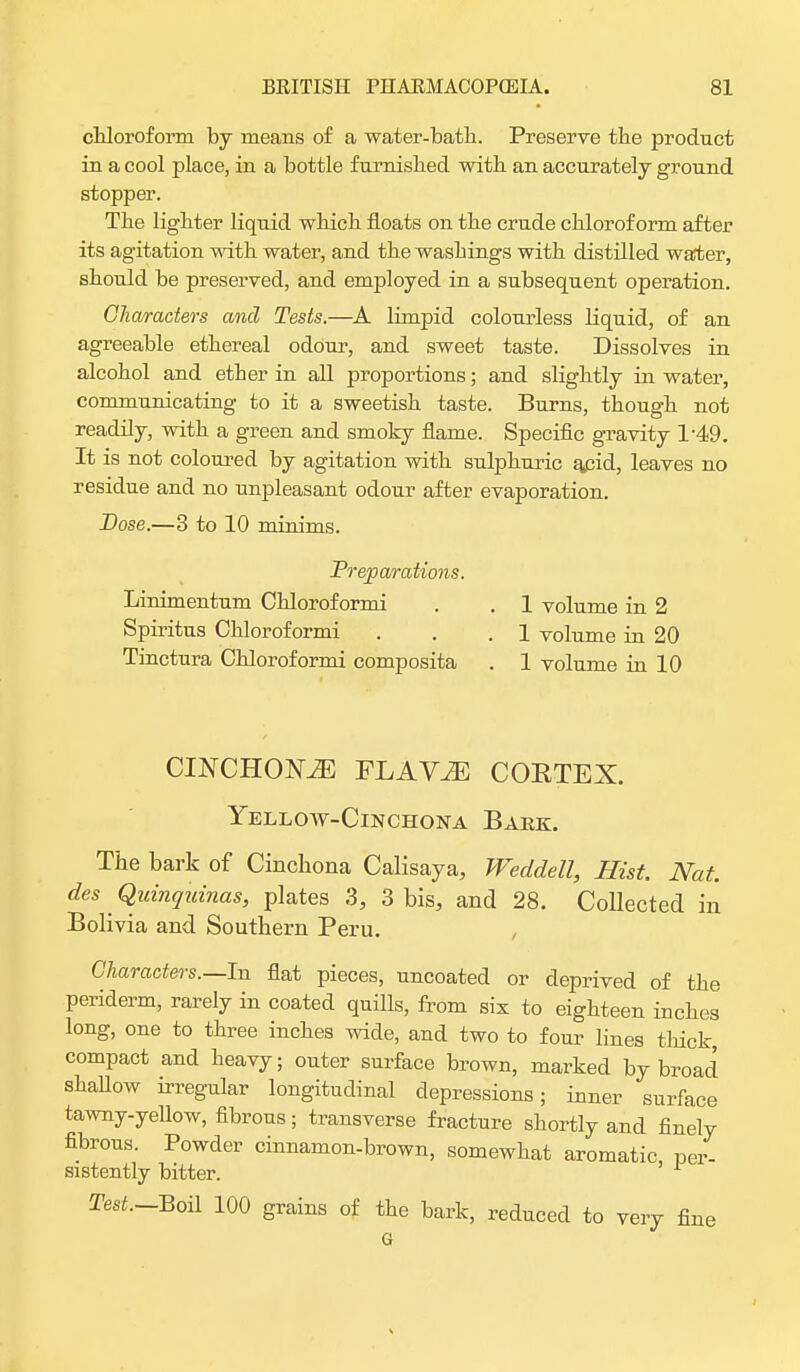 chloroform by means of a water-bath. Preserve the product in a cool place, in a bottle furnished with an accurately ground stopper. The lighter liquid which floats on the crude chloroform after its agitation with water, and the washings with distilled water, should be preserved, and employed in a subsequent operation. Characters and Tests.—A limpid colourless liquid, of an agreeable ethereal odour, and sweet taste. Dissolves in alcohol and ether in all proportions; and slightly in water, communicating to it a sweetish taste. Burns, though not readily, with a green and smoky flame. Specific gravity 1-49. It is not coloured by agitation with sulphuric acid, leaves no residue and no unpleasant odour after evaporation. Dose.—3 to 10 minims. Preparations. Linimentum Chloroformi . . 1 volume in 2 Spiritus Chloroformi . . .1 volume in 20 Tinctura Chloroformi composita . 1 volume in 10 CINCHOKZE FLAV^ CORTEX. Yellow-Cinchona Bark. The bark of Cinchona Calisaya, Weddell, Hist. Nat. des ^ Quinquinas, plates 3, 3 bis, and 28. Collected in Bolivia and Southern Peru. Characters.—In flat pieces, uncoated or deprived of the periderm, rarely in coated quills, from six to eighteen inches long, one to three inches wide, and two to four lines thick, compact and heavy; outer surface brown, marked by broad shallow irregular longitudinal depressions; inner surface tawny-yellow, fibrous; transverse fracture shortly and finely fibrous. Powder cinnamon-brown, somewhat aromatic per- sistently bitter. 1 Test.-Boil 100 grains of the bark, reduced to very fine