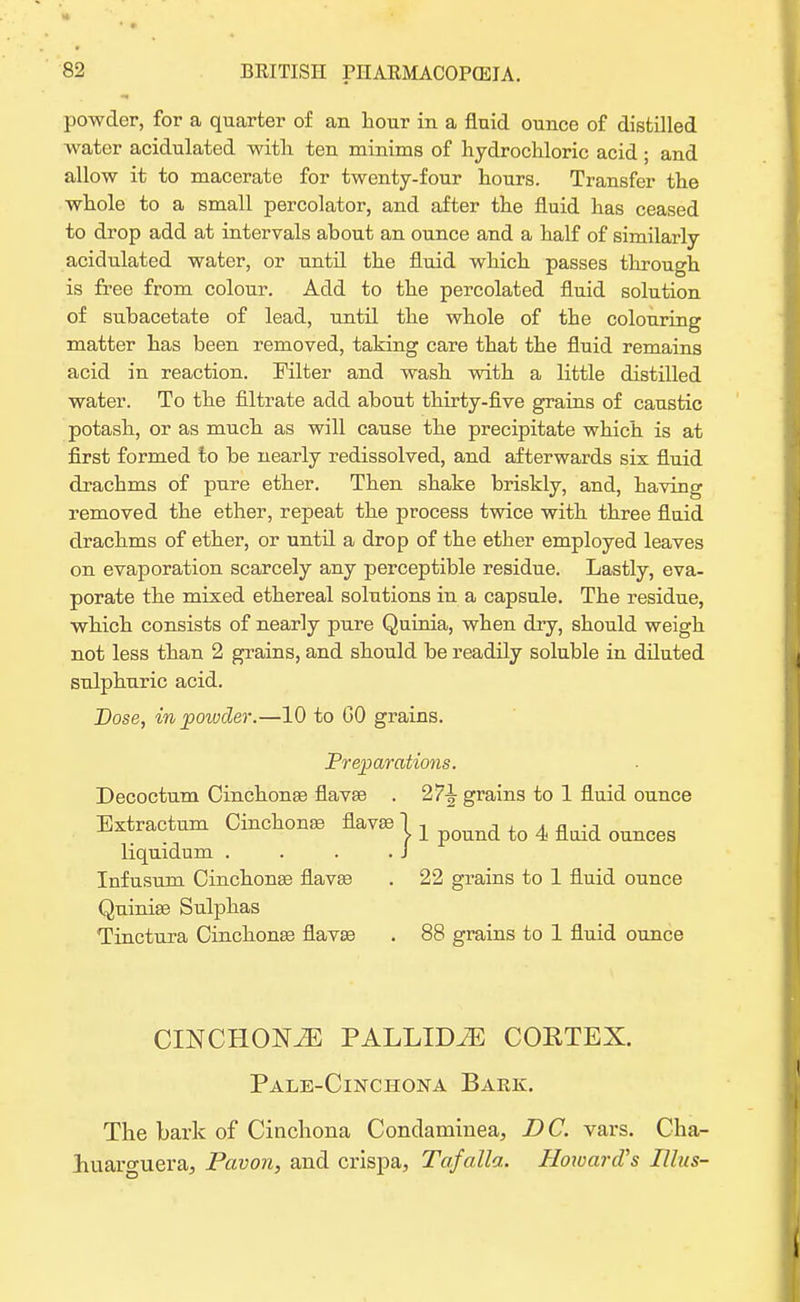 powder, for a quarter of an hour in a fluid ounce of distilled water acidulated with ten minims of hydrochloric acid; and allow it to macerate for twenty-four hours. Transfer the whole to a small percolator, and after the fluid has ceased to drop add at intervals ahout an ounce and a half of similarly acidulated water, or until the fluid which passes through is free from colour. Add to the percolated fluid solution of subacetate of lead, until the whole of the colouring matter has been removed, taking care that the fluid remains acid in reaction. Filter and wash with a little distilled water. To the filtrate add about thirty-five grains of caustic potash, or as much as will cause the precipitate which is at first formed to be nearly redissolved, and afterwards six fluid drachms of pure ether. Then shake briskly, and, having removed the ether, repeat the process twice with three fluid drachms of ether, or until a drop of the ether employed leaves on evaporation scarcely any perceptible residue. Lastly, eva- porate the mixed ethereal solutions in a capsule. The residue, which consists of nearly pure Quinia, when dry, should weigh not less than 2 grains, and should be readily soluble in diluted sulphuric acid. Dose, in powder.—10 to CO grains. Preparations. Decoctum Cinchonas flavas . 27^ grains to 1 fluid ounce Extractum Cinchonas flavas 1 , ■■ , , „ •-, . > 1 pound to 4 fluid ounces liquidum . . . .J Infusum Cinchonas flavas . 22 grains to 1 fluid ounce Quinias Sulphas Tinctura Cinchonas flavas . 88 grains to 1 fluid ounce CINCHONtE pallida coetex. Pale-Cinchona Bark. The bark of Cinchona Condaminea, DC. vars. Cha- jhuaro-uera, Pavon, and crispa, Tafalla. Howard's Ulus-