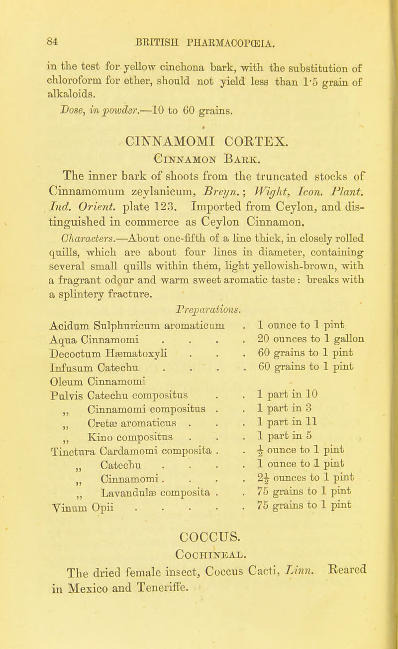 in the test for yellow cinchona bark, with the substitution of chloroform for ether, should not yield less than 1*5 grain of alkaloids. Dose, in powder.—10 to 60 grains. CINNAMOMI COETEX. Cinnamon Bark. The inner bark of shoots from the truncated stocks of Cinnamomum zeylanicum, Breyn.; Wight, Icon. Plant. Lid. Orient, plate 123. Imported from Ceylon, and dis- tinguished in commerce as Ceylon Cinnamon, Characters.—About one-fifth of a line thick, in closely rolled quills, which are about four lines in diameter, containing several small quills within them, light yellowish-browu, with a fragrant odour and warm sweet aromatic taste : breaks with a splintery fracture. Preparations. Acidum Sulphuricum aromaticum Aqua Cinnamomi Decoctum Haematoxyli Infusum Catechu Oleum Cinnamomi Pulvis Catechu compositus ,, Cinnamomi compositus . „ Cretse aromaticus . ,, Kino compositus Tinctura Cardamomi composita . „ Catechu „ Cinnamomi. „ Lavanduke composita . Vinum Opii .... COCCUS. Cochineal. The dried female insect, Coccus Cacti, Linn. Eeared in Mexico and Teneriffe. 1 ounce to 1 pint 20 ounces to 1 gallon 60 grains to 1 pint 60 grains to 1 pint 1 part in 10 1 part in 3 1 part in 11 1 part in 5 1 ounce to 1 pint 1 ounce to 1 pint 2-g- ounces to 1 pint 75 grains to 1 pint 75 grains to 1 pint