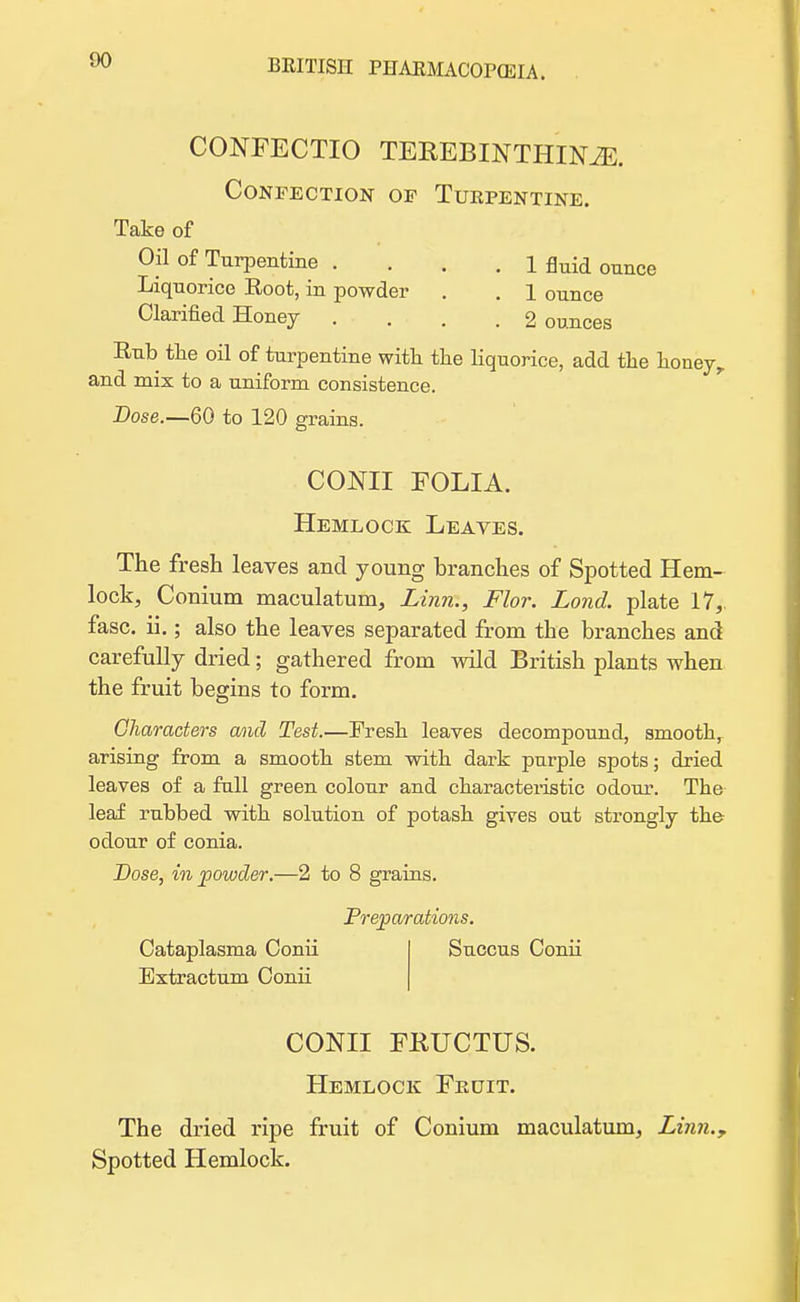 CONFECTIO TEREBINTHINM. Confection of Turpentine. Take of Oil of Turpentine .... 1 fluid ounce Liquorice Root, in powder . . 1 ounce Clarified Honey .... 2 ounces Rub the oil of turpentine with the liquorice, add the honey,, and mix to a uniform consistence. Dose.—60 to 120 grains. CONII FOLIA. Hemlock Leaves. The fresh leaves and young branches of Spotted Hem- lock, Conium maculatum, Linn., Flor. Lond. plate 17, fasc. ii.; also the leaves separated from tbe branches and carefully dried; gathered from wild British plants when the fruit begins to form. Characters and Test.—Fresh leaves decompound, smooth, arising from a smooth stem with dark purple spots; dried leaves of a full green colour and characteristic odour. The leaf rubbed with solution of potash gives out strongly the odour of conia. Dose, in powder.—2 to 8 grains. Preparations. Cataplasma Conii Extractum Conii Succus Conii CONII FRUCTUS. Hemlock Fruit. The dried ripe fruit of Conium maculatum, Linn., Spotted Hemlock.