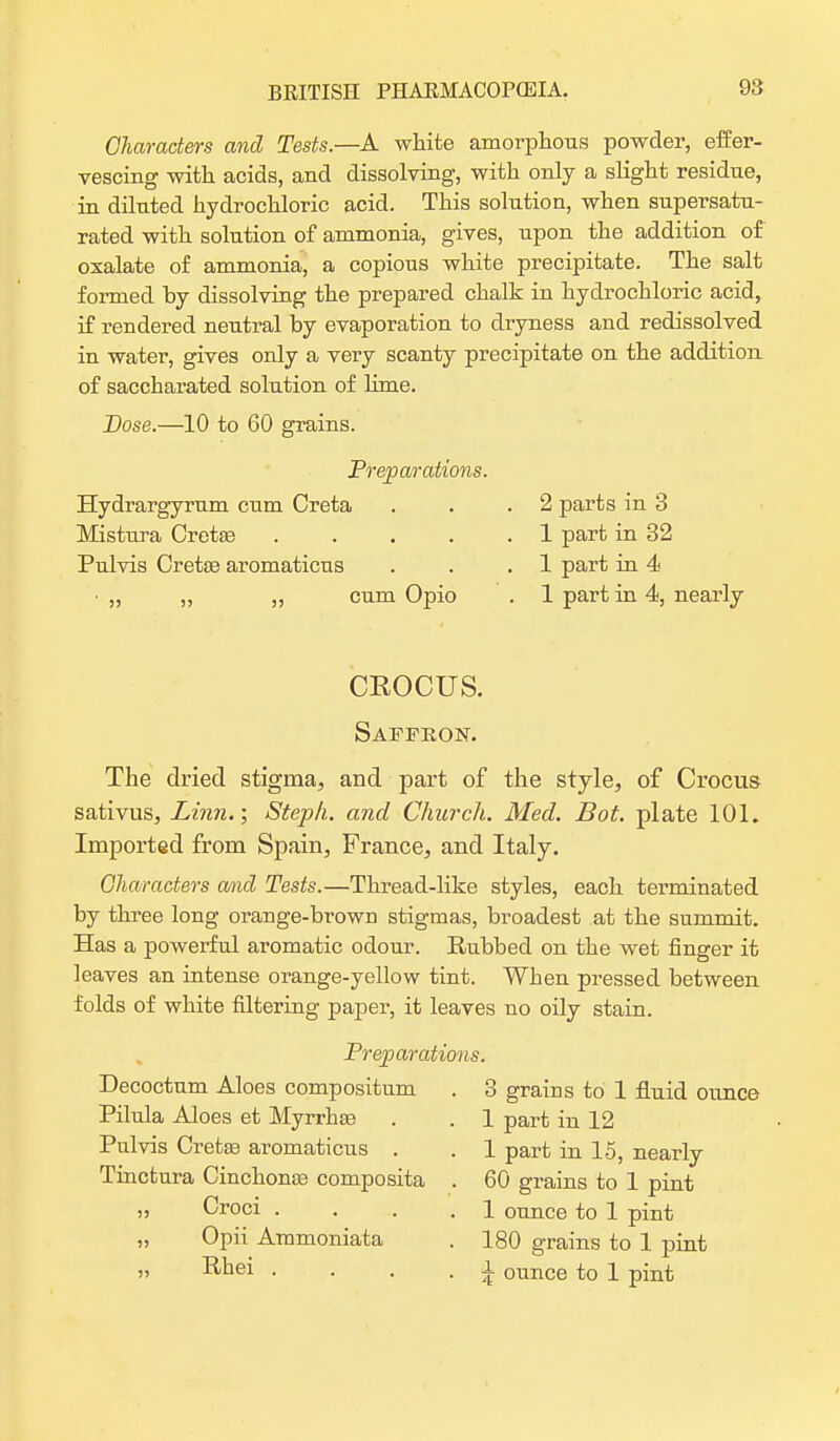 Characters and Tests.—A white amorphous powder, effer- vescing with acids, and dissolving, with only a slight residue, in diluted hydrochloric acid. This solution, when supersatu- rated with solution of ammonia, gives, upon the addition of oxalate of ammonia, a copious white precipitate. The salt formed by dissolving the prepared chalk in hydrochloric acid, if rendered neutral by evaporation to dryness and redissolved in water, gives only a very scanty precipitate on the addition of saccharated solution of lime. Dose.—10 to 60 grains. Preparations. Hydrargyrum cum Creta . . .2 parts in 3 Mistura Creta? 1 part in 32 Pulvis Crete aromaticns . . .1 part in 4 • „ „ ,, cum Opio . 1 part in 4, nearly CROCUS. Saffron. The dried stigma, and part of the style, of Crocus sativus, Linn.; Steph. and Church. Med. Bot. plate 101. Imported from Spain, France, and Italy. Characters and Tests.—Thread-like styles, each terminated by three long orange-brown stigmas, broadest at the summit. Has a powerful aromatic odour. Rubbed on the wet finger it leaves an intense orange-yellow tint. When pressed between folds of white filtering paper, it leaves no oily stain. Preparations. Decoctnm Aloes compositnm . 3 grains to 1 fluid ounce Pilula Aloes et Myrrhte . . 1 part in 12 Pulvis Crete aromaticus . . 1 part in 15, nearly Tinctura Cinchona? composita . 60 grains to 1 pint „ Croci . . . 1 ounce to 1 pint „ Opii Ammoniata . 180 grains to 1 pint „ Rhei . . . . X ounce to 1 pint