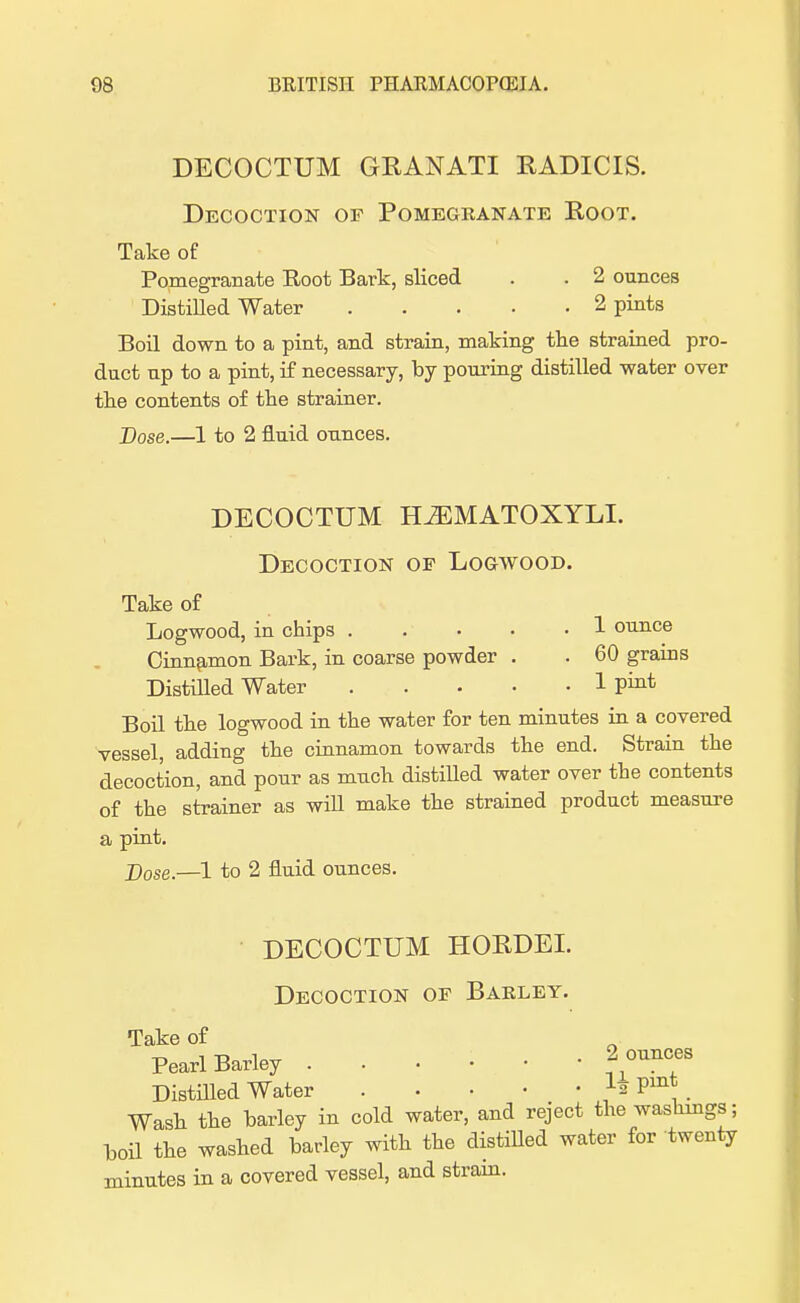 DECOCTUM GRANATI RADICIS. Decoction or Pomegranate Root. Take of Pomegranate Root Bark, sliced . . 2 ounces Distilled Water 2 pints Boil down to a pint, and strain, making the strained pro- duct up to a pint, if necessary, by pouring distilled water over the contents of the strainer. Dose.—1 to 2 fluid ounces. DECOCTUM ELZEMATOXYLI. Decoction op Logwood. Take of Logwood, in chips 1 ounce Cinnamon Bark, in coarse powder . . 60 grains Distilled Water 1 put Boil the logwood in the water for ten minutes in a covered vessel, adding the cinnamon towards the end. Strain the decoction, and pour as much distilled water over the contents of the strainer as will make the strained product measure a pint. j)ose.—1 to 2 fluid ounces. DECOCTUM HORDEI. Decoction of Barley. Take of „ , -o i „ .2 ounces Pearl Barley Distilled Water }a Pm* Wash the barley in cold water, and reject the washings; boil the washed barley with the distilled water for twenty minutes in a covered vessel, and strain.