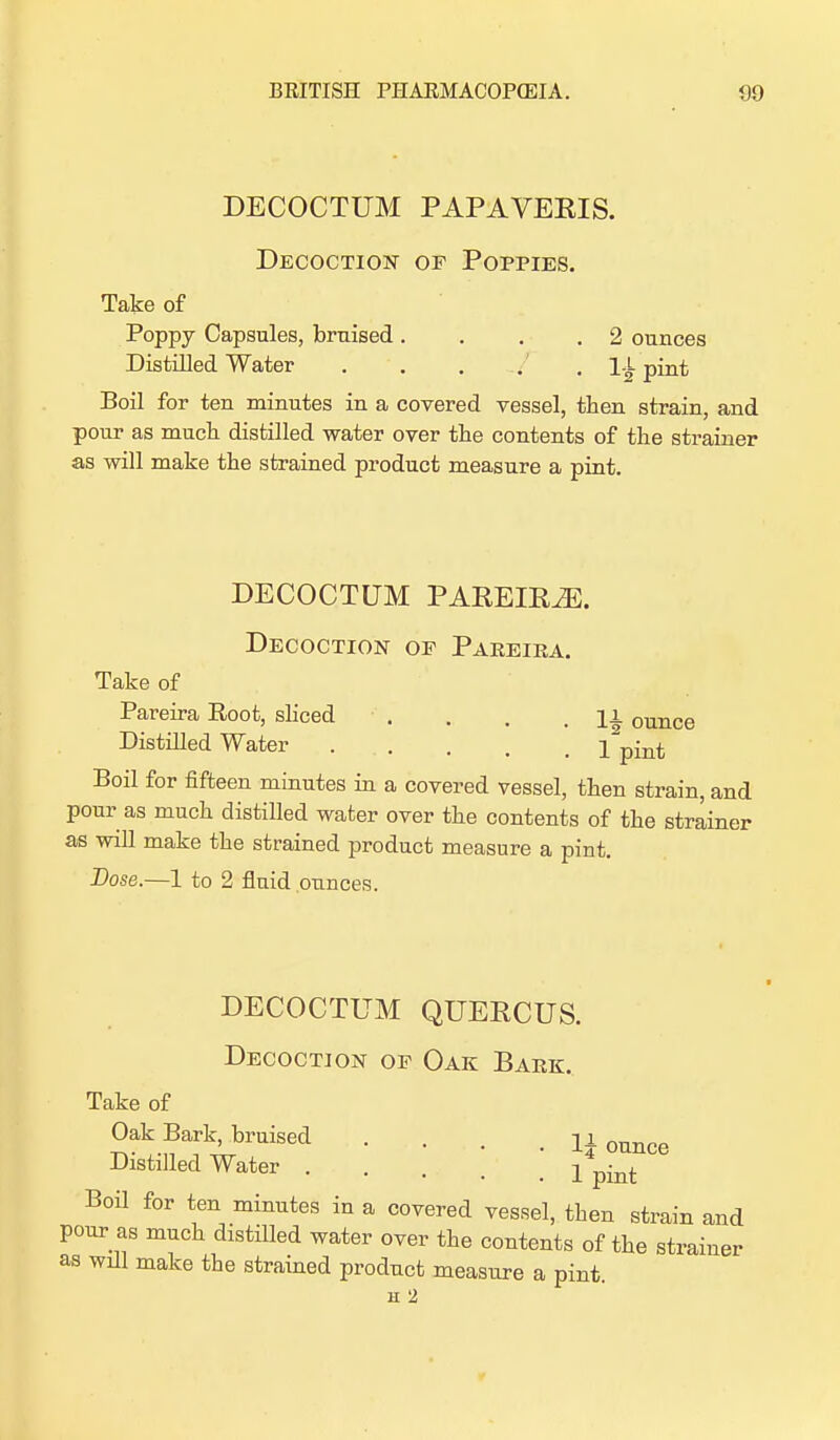 DECOCTUM PAPAVERIS. Decoction of Poppies. Take of Poppy Capsules, braised. . . 2 ounces Distilled Water . . . . . 1-L pint Boil for ten minutes in a covered vessel, then strain, and pour as much, distilled water over the contents of the strainer as will make the strained product measure a pint. DECOCTUM PAREIR2E. Decoction of Pareira. Take of Pareira Eoot, sliced . . . .11 ounce Distilled Water . . . j ^[n^ Boil for fifteen minutes in a covered vessel, then strain, and pour as much distilled water over the contents of the strainer as will make the strained product measure a pint. Dose.—1 to 2 fluid ounces. DECOCTUM QUERCUS. Decoction of Oak Bark. Take of Oak Bark, bruised .... U ounce Distilled Water l%mt Boil for ten minutes in a covered vessel, then strain and pour as much distilled water over the contents of the strainer as wall make the strained product measure a pint. H 2