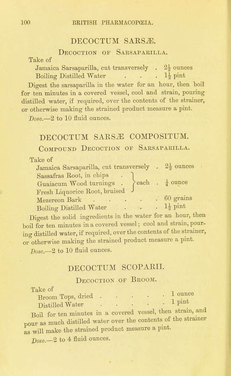 DECOCTUM SARSiE. Decoction op Sarsaparilla. Take of Jamaica Sarsaparilla, cut transversely . 2\ ounces Boiling Distilled Water . . . 1^ P™* Digest the sarsaparilla in the water for an hour, then boil for ten minutes in a covered vessel, cool and strain, pouring distilled water, if required, over the contents of the strainer, or otherwise making the strained product measure a pint. Dose.—2 to 10 fluid ounces. DECOCTUM SARS^S COMPOSITUM. Compound Decoction of Sarsaparilla. Take of Jamaica Sarsaparilla, cut transversely . 2\ ounces Sassafras Root, in chips . ~| Guaiacum Wood turnings . j>each . jounce Fresh Liquorice Root, bruised J Mezereon Bark 60 grains Boding Distilled Water . . . H Pint Digest the solid ingredients in the water for an hour, then boil for ten minutes in a covered vessel; cool and strain, pour- ing distilled water, if required, over the contents of the strainer, or otherwise making the strained product measure a pint. Dose.—2 to 10 fluid ounces. DECOCTUM SCOPARII. Decoction of Broom. Take of Broom Tops, dried lounge Distilled Water 1 Pmt Boil for ten minutes in a covered vessel, then strain, and pour as much distilled water over the contents of the strainer as will make the strained product measure a pint. Dose.—2 to 4 fluid ounces.