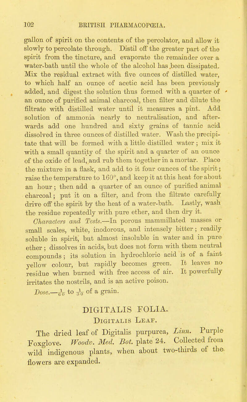 gallon of spirit on the contents of the percolator, and allow it slowly to percolate through. Distil off' the greater part of the spirit from the tincture, and evaporate the remainder over a water-bath until the whole of the alcohol has .been dissipated. Mix the residual extract with five ounces of distilled water, to which half an ounce of acetic acid has been previously added, and digest the solution thus formed with a quarter of ' an ounce of purified animal charcoal, then filter and dilute the filtrate with distilled water until it measures a pint. Add solution of ammonia nearly to neutralisation, and after- wards add one hundred and sixty grains of tannic acid dissolved in three ounces of distilled water. Wash the precipi- tate that will be formed with a little distilled water ; mix it with a small quantity of the spirit and a quarter of an ounce of the oxide of lead, and rub them together in a mortar. Place the mixture in a flask, and add to it four ounces of the spirit; raise the temperature to 160°, and keep it at this heat for about an hour ; then add a quarter of an ounce of purified animal charcoal; put it on a filter, and from the filtrate carefully drive off the spirit by the heat of a water-bath. Lastly, wash the residue repeatedly with pure ether, and then dry it. Characters and Tests.—In porous mammillated masses or small scales, white, inodorous, and intensely bitter; readily soluble in spirit, but almost insoluble in water and in pure- ether ; dissolves in acids, but does not form with them neutral compounds ; its solution in hydrochloric acid is of a faint yellow colour, but rapidly becomes green. It leaves no- residue when burned with free access of air. It powerfully irritates the nostrils, and is an active poison. Dose.—Jo to of a grain. DIGITALIS FOLIA. Digitalis Leaf. The dried leaf of Digitalis purpurea, Linn. Purple Foxglove. Woodv. Med. Bot. plate 24. Collected from wild& indigenous plants, when about two-thirds of the. flowers are expanded.