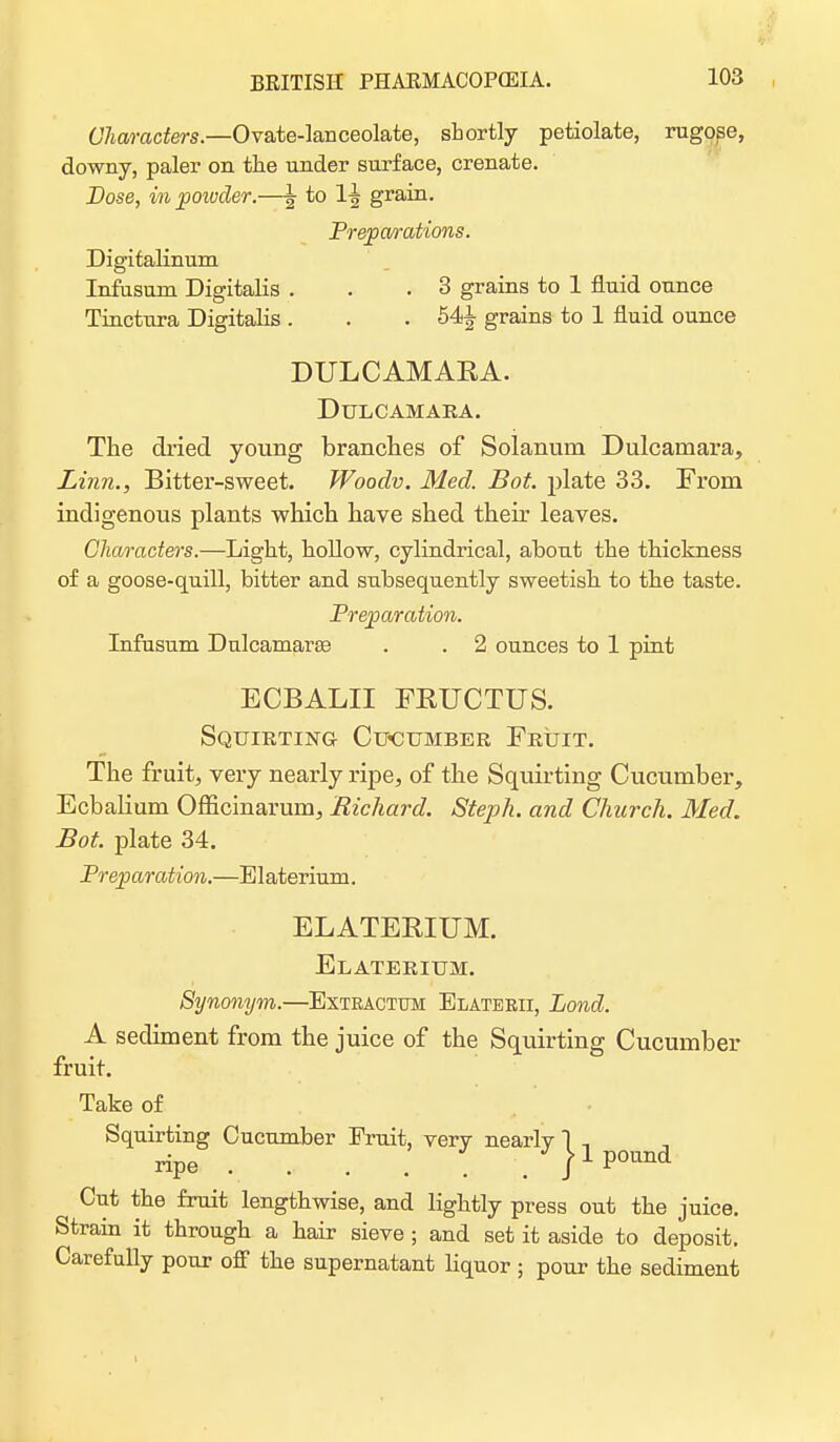 Characters.—Ovate-lanceolate, shortly petiolate, rugose, downy, paler on the under surface, crenate. Dose, in powder.—^ to 1^ grain. Preparations. Digitalinum Infusum Digitalis . . .3 grains to 1 fluid ounce Tinctura Digitalis . . . grains to 1 fluid ounce DULCAMAEA. Dulcamara. The dried young branches of Solanurn Dulcamara, Linn., Bitter-sweet. Woodv. Med. Bot. plate 33. From indigenous plants which have shed their leaves. Characters.—Light, hollow, cylindrical, about the thickness of a goose-quill, bitter and subsequently sweetish to the taste. Preparation. Infusum Dulcamara? . . 2 ounces to 1 pint ECBALII FRUCTUS. Squirting Cucumber Fruit. The fruit, very nearly ripe, of the Squirting Cucumber, Ecbalium Officinarum, Richard. Steph. and Church. Med. Bot. plate 34. Preparation.—Blaterium. ELATEBIUM. Elaterium. Synonym.—Bxteactum Blaterii, Lond. A sediment from the juice of the Squirting Cucumber fruit. Take of Squirting Cucumber Bruit, very nearly 1 ., ripe . . . . pound Cut the fruit lengthwise, and lightly press out the juice. Strain it through a hair sieve ; and set it aside to deposit. Carefully pour off the supernatant liquor ; pour the sediment