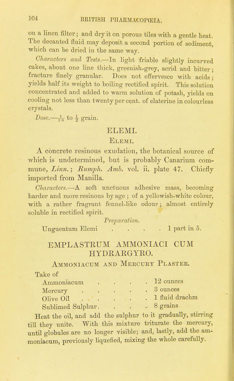 on a linen filter; and dry it on porons tiles with a gentle heat. The decanted fluid may deposit a second portion of sediment, which can be dried in the same way. Characters and Tests.—In light friable slightly incurved cakes, about one line thick, greenish-grey, acrid and bitter; fracture finely granular. Does not effervesce with acids ; yields half its weight to boiling rectified spirit. This solution concentrated and added to warm solution of potash, yields on cooling not less than twenty per cent, of elaterine in colourless crystals. Dose.—^ to ^ grain. ELEMI. Elemi. A concrete resinous exudation, the botanical source of which is undetermined, but is probably Canarium com- mune, Linn.; Rumph. Amb. vol. ii. plate 47. Chiefly imported from Manilla. Characters.—A soft unctuous adhesive mass, becoming harder and more resinous by age ; of a yellowish-white colour, with a rather fragrant fennel-like odour; almost entirely soluble in rectified spirit. Preparation. Unguentum Elemi . . . .1 part in 5. EMPLASTRUM AMMONIAC! CUM HYDRAPvGYRO. Ammoniacum and Mercury Plaster. Take of Ammoniacum . . . .12 ounces Mercury 3 ounces Olive Oil . . • • • 1 fluid drachm Sublimed Sulphur. . . . 8 grains Heat the oil, and add the sulphur to it gradually, stirring till they unite. With this mixture triturate the mercury, until globules are no longer visible; and, lastly, add the am- moniacum, previously liquefied, mixing the whole carefully.