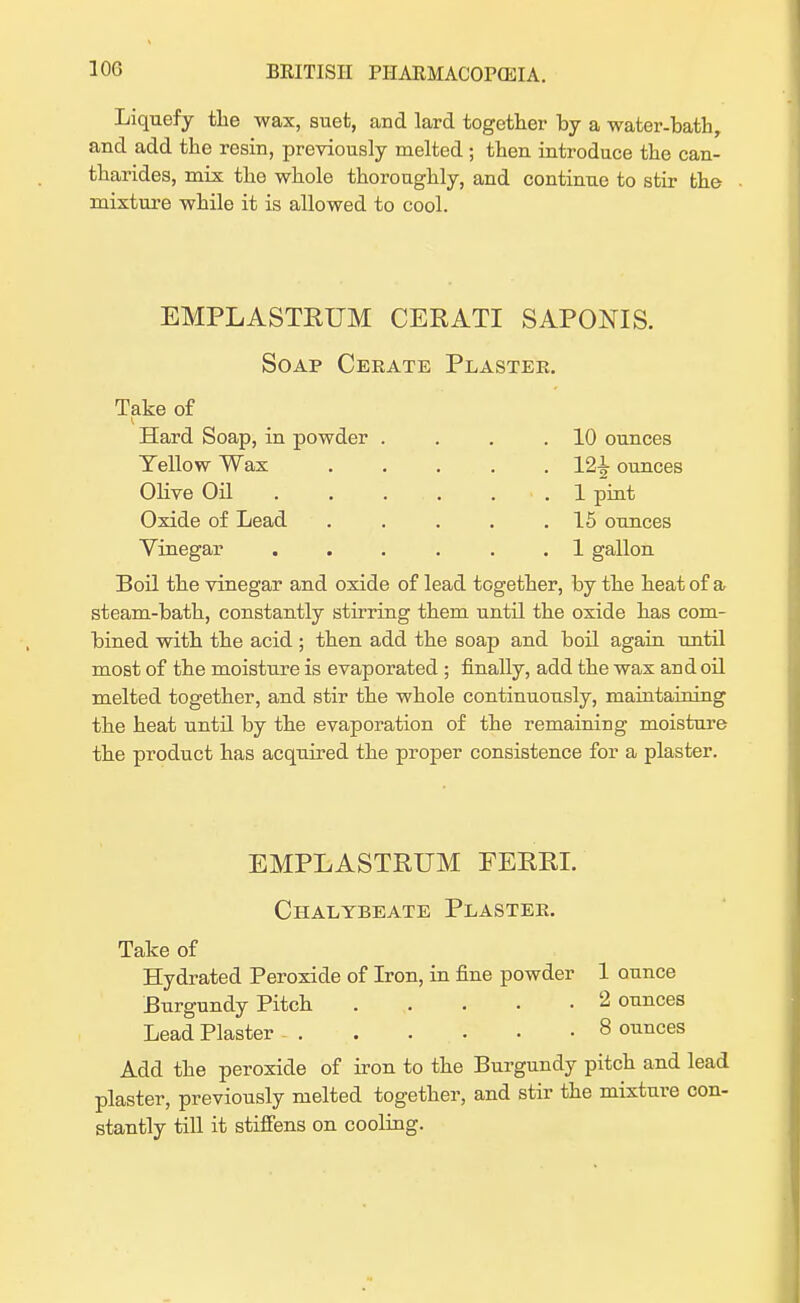 Liquefy the wax, suet, and lard together by a water-bath, and add the resin, previously melted ; then introduce the can- tharides, mix the whole thoroughly, and continue to stir the . mixture while it is allowed to cool. EMPLASTRUM CERATI SAPONIS. Soap Ceeate Plaster. Take of Hard Soap, in powder . . . .10 ounces Yellow Wax ..... 12^ ounces Olive Oil ...... 1 pint Oxide of Lead . . . . .15 ounces Vinegar ...... 1 gallon Boil the vinegar and oxide of lead together, by the heat of a steam-bath, constantly stirring them until the oxide has com- bined with the acid ; then add the soap and boil again until most of the moisture is evaporated ; finally, add the wax and oil melted together, and stir the whole continuously, maintaining the heat until by the evaporation of the remaining moisture the product has acquired the proper consistence for a plaster. EMPLASTRUM FERRL Chalybeate Plastee. Take of Hydrated Peroxide of Iron, in fine powder 1 ounce Burgundy Pitch 2 ounces Lead Plaster 8 ounces Add the peroxide of iron to the Burgundy pitch and lead plaster, previously melted together, and stir the mixture con- stantly till it stiffens on cooling.