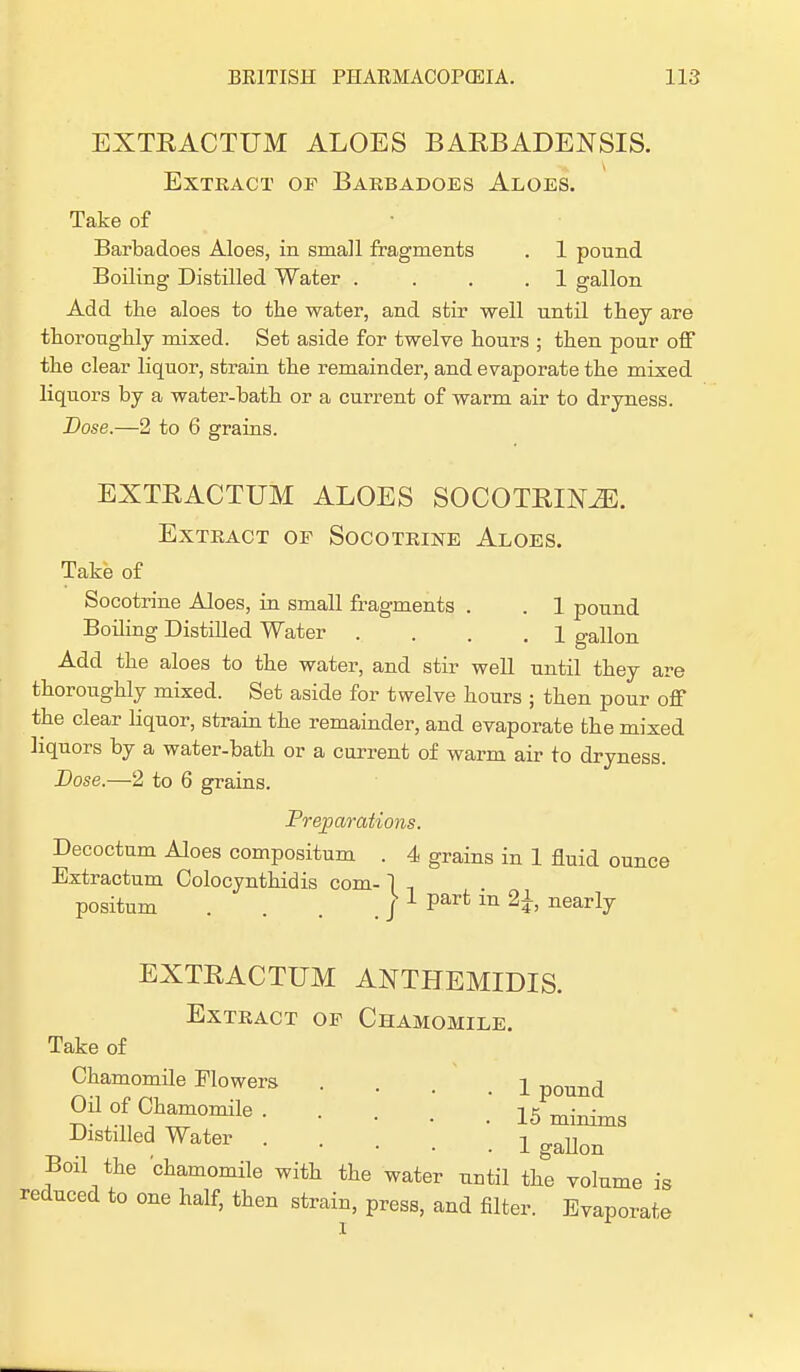 EXTEACTUM ALOES BABB ADENSIS. Extract of Barbadoes Aloes. Take of Barbadoes Aloes, in small fragments . 1 pound Boiling Distilled Water . ... 1 gallon Add the aloes to the water, and stir well until they are thoroughly mixed. Set aside for twelve hours ; then pour off the clear liquor, strain the remainder, and evaporate the mixed liquors by a water-bath or a current of warm air to dryness. Dose.—2 to 6 grains. EXTEACTUM ALOES SOCOTEIX^E. Extract of Socotrine Aloes. Take of Socotrine Aloes, in small fragments . . 1 pound Boiling Distilled Water .... 1 gallon Add the aloes to the water, and stir well until they are thoroughly mixed. Set aside for twelve hours ; then pour off the clear liquor, strain the remainder, and evaporate the mixed liquors by a water-bath or a current of warm air to dryness. Dose.—2 to 6 grains. Preparations. Decoctum Aloes compositum . 4 grains in 1 fluid ounce Extractum Colocynthidis com- ] positum . . . . / 1 Part ln 2h nearl7 EXTEACTUM ANTHEMIDIS. Extract of Chamomile. Take of Chamomile Flowers • • . . 1 pound Oil of Chamomile. ...'.* i5 minims Distilled Water ! gallon Boil the chamomile with the water until the volume is reduced to one half, then strain, press, and filter. Evaporate