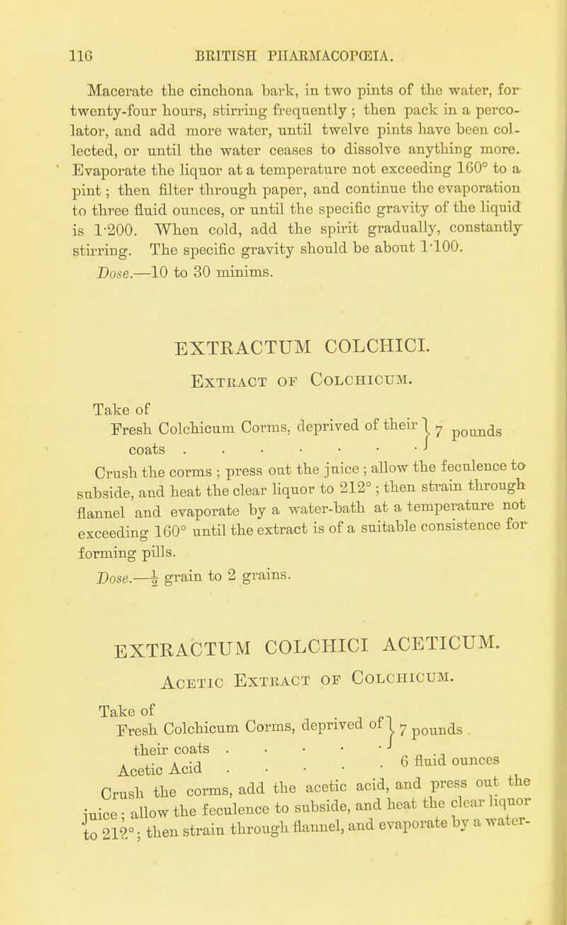 Macerate tlie cinchona bark, in two pints of the water, for twenty-four hours, stirring frequently ; then pack in a perco- lator, and add more water, until twelve pints have been col- lected, or until the water ceases to dissolve anything more. Evaporate the liquor at a temperature not exceeding 160° to a pint; then filter through paper, and continue the evaporation to three fluid ounces, or until the specific gravity of the liquid is 1-200. When cold, add the spirit gradually, constantly stirring. The specific gravity should be about 1-100. Dose.—10 to 30 minims. EXTRACTUM COLCHICI. Extract of Colchicum. Take of Fresh. Colchicum Corms, deprived of their 1 ? poim(is coats . . • • • • J Crush the corms ; press out the juice ; allow the feculence to subside, and heat the clear liquor to 212° ; then strain through flannel and evaporate by a water-bath at a temperature not exceeding 160° until the extract is of a suitable consistence for forming pills. Dose.—grain to 2 grains. EXTRACTUM COLCHICI ACETICUM. Acetic Extract of Colchicum. Take of Fresh Colchicum Corms, deprived of U pounas their coats J ., . ,. » -j . 6 fluid ounces Acetic Acid . Crush the corms, add the acetic acid, and press out the iuice • allow the feculence to subside, and heat the clear liquor to 212° • then strain through flannel, and evaporate by a water-