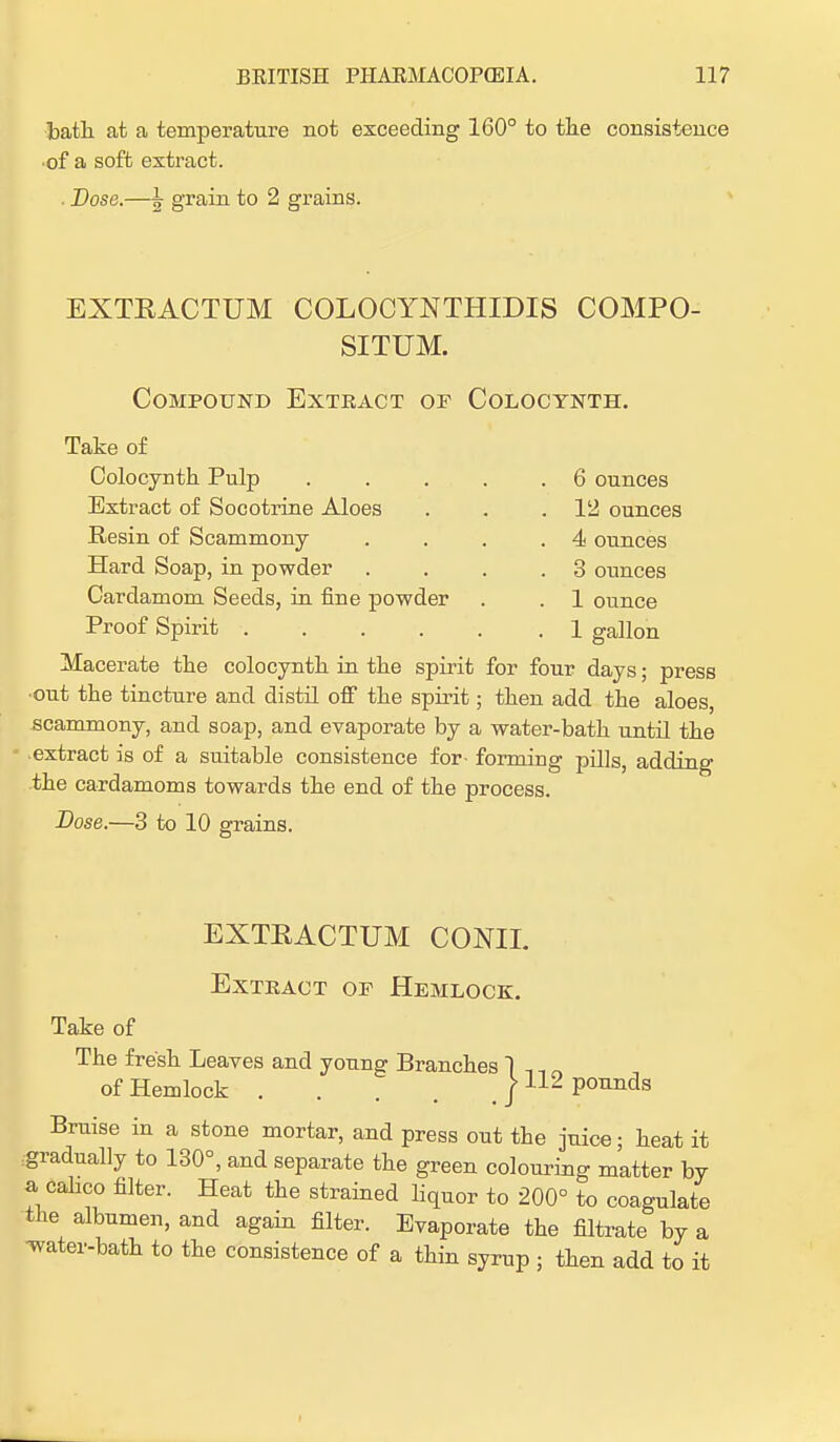 bath at a temperature not exceeding 160° to the consistence •of a soft extract. . Dose.—\ grain to 2 grains. EXTKACTUM COLOCYNTHIDIS COMPO- SITUM. Compound Extract or Colocynth. Take of Colocynth Pulp . . . . .6 ounces . 12 ounces . 4 ounces 3 ounces . 1 ounce Extract of Socotrine Aloes Resin of Scammony Hard Soap, in powder Cardamom Seeds, in fine powder Proof Spirit .... .1 gallon Macerate the colocynth in the spirit for four days; press ■out the tincture and distil off the spirit; then add the aloes, scammony, and soap, and evaporate by a water-bath until the extract is of a suitable consistence for- forming pills, adding the cardamoms towards the end of the process. Dose.—3 to 10 grains. EXTRACTUM CONIL Extract of Hemlock. Take of The fresh Leaves and young Branches 1 , , of Hemlock / 112 pounds Bruise in a stone mortar, and press out the juice; heat it gradually to 130°, and separate the green colouring matter by a calico filter. Heat the strained liquor to 200° to coagulate the albumen, and again filter. Evaporate the filtrate by a •water-bath to the consistence of a thin syrup ; then add to it