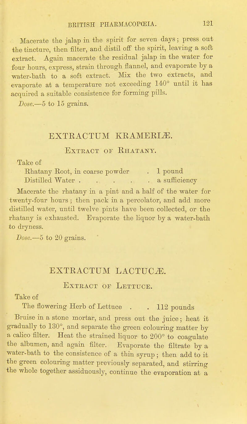 Macerate the jalap in the spirit for seven days; press out the tincture, then filter, and distil off the spirit, leaving a soft extract. Again macerate the residual jalap in the water for four hours, express, strain through flannel, and evaporate by a water-hath to a soft extract. Mix the two extracts, and evaporate at a temperature not exceeding 140° until it has acquired a suitable consistence for forming pills. Dose.—5 to 15 grains. EXTRACTUM KRAMERI^E. Extract of Rhatany. Take of Rhatany Root, in coarse powder . 1 pound Distilled Water . . . . .a sufficiency Macerate the rhatany in a pint and a half of the water for twenty-four hours ; then pack in a percolator, and add more distilled water, until twelve pints have been collected, or the rhatany is exhausted. Evaporate the liquor by a water-bath to dryness. Dose.—5 to 20 grains. EXTRACTUM LACTUC^. Extract of Lettuce. Take of The flowering Herb of Lettuce . . 112 pounds Bruise in a stone mortar, and press out the juice; heat it gradually to 130°, and separate the green colouring matter by a calico filter. Heat the strained liquor to 200° to coagulate the albumen, and again filter. Evaporate the filtrate by a water-bath to the consistence of a thin syrup; then add to it the green colouring matter previously separated, and stirring the whole together assiduously, continue the evaporation at a