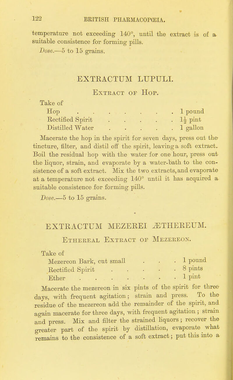 temperature not exceeding 140°, until the extract is of a suitable consistence for forming pills. Dose.—5 to 15 grains. EXTRACTUM LUPULI. Extract of Hop. Take of Hop ....... 1 pound Rectified Spirit . . . . . l-^ pint Distilled Water 1 gallon Macerate the hop in the spirit for seven days, press out the- tincture, filter, and distil off the spirit, leaving a soft extract. Boil the residual hop with the water for one hour, press out the liquor, strain, and evaporate by a water-bath to the con- sistence of a soft extract. Mix the two extracts, and evaporate at a temperature not exceeding 140° until it has acquired a suitable consistence for forming pills. Dose.—5 to 15 grains. EXTRACTUM MEZEREI iETHEREUM. Ethereal Extract of Mezereon. Take of Mezereon Bark, cut small . . .1 pound Rectified Spirit 8 pints Ether 1 P™-* Macerate the mezereon in six pints of the spirit for three days, with frequent agitation: strain and press. To the residue of the mezereon add the remainder of the spirit, and again macerate for three days, with frequent agitation ; strain and press. Mix and filter the strained liquors ; recover the greater part of the spirit by distillation, evaporate what remains to the consistence of a soft extract; put this into a