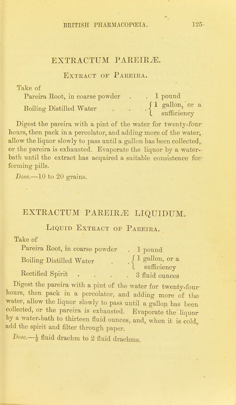 EXTRACTUM PAREIRiE. Extract of Pareira. Take of Pareira Root, in coarse powder . . 1 pound Boiling Distilled Water . . . «f 1 gaIlon> 0r a L sufliciency Digest the pareira with a pint of the water for twenty-four hours, then pack in a percolator, and adding more of the water, allow the liquor slowly to pass until a gallon has been collected, or the pareira is exhausted. Evaporate the liquor by a water- bath until the extract has acquired a suitable consistence for- forming pills. Dose.—10 to 20 grains. EXTRACTUM PAREIR^E LIQUIDUM. Liquid Extract of Pareira. Take of Pareira Root, in coarse powder . 1 pound Boiling Distilled Water . . ( 1 gallon> °r a I sumciency Rectified Spirit .... 3 fluid ounces Digest the pareira with a pint of the water for twenty-four- hours, then pack in a percolator, and adding more of the water, allow the liquor slowly to pass until a gallon has been collected, or the pareira is exhausted. Evaporate the liquor by a water-bath to thirteen fluid ounces, and, when it is cold,, add the spirit and filter through paper. Dose.—\ fluid drachm to 2 fluid drachms.