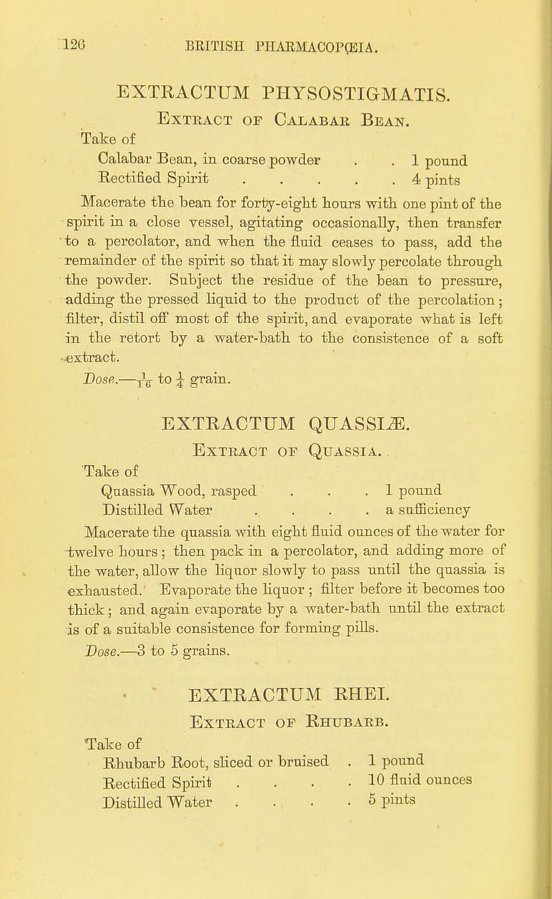 EXTRACTUM PHYSOSTIGMATIS. Extract op Calabar Bean. Take of Calabar Bean, in coarse powder . . 1 pound Rectified Spirit . . . . .4 pints Macerate tbe bean for forty-eight bours witb one pint of tbe spirit in a close vessel, agitating occasionally, tben transfer to a percolator, and wben tbe fluid ceases to pass, add tbe remainder of tbe spirit so tbat it may slowly percolate tbrougb tbe powder. Subject tbe residue of tbe bean to pressure, adding tbe pressed liquid to tbe product of tbe percolation • filter, distil off most of tbe spirit, and evaporate what is left in the retort by a water-bath to the consistence of a soft ■extract. Dose.—j3^ to £ grain. EXTRACTUM QUASSLZE. Extract of Quassia. Take of Quassia Wood, rasped . . .1 pound Distilled Water . . . .a sufficiency Macerate the quassia with eight fluid ounces of the water for -twelve bours ; tben pack in a percolator, and adding more of tbe water, allow the liquor slowly to pass until the quassia is exhausted. Evaporate the bquor ; filter before it becomes too thick; and again evaporate by a water-bath until the extract is of a suitable consistence for forming pills. Dose.—3 to 5 grains. EXTRACTUM RHEI. Extract of Rhubarb. Take of Rhubarb Root, sliced or bruised . 1 pound Rectified Spirit .... 10 fluid ounces