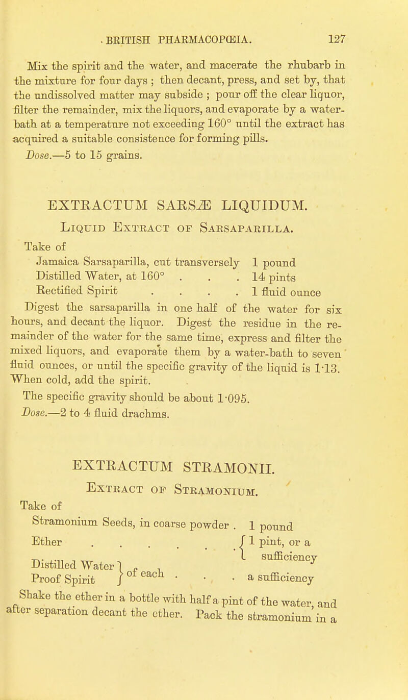 Mix the spirit and the water, and macerate the rhubarb in the mixture for four days ; then decant, press, and set by, that the undissolved matter may subside ; pour off the clear liquor, filter the remainder, mix the liquors, and evaporate by a water- bath at a temperature not exceeding 160° until the extract has acquired a suitable consistence for forming pills. Dose.—5 to 15 grains. EXTRACTUM SARS^E LIQUIDUM. Liquid Extract of Sarsaparilla. Take of Jamaica Sarsaparilla, cut transversely 1 pound Distilled Water, at 160° . . .14 pints Rectified Spirit .... 1 fluid ounce Digest the sarsaparilla in one half of the water for six hours, and decant the liquor. Digest the residue in the re- mainder of the water for the same time, express and filter the mixed liquors, and evapora'te them by a water-bath to seven fluid ounces, or until the specific gravity of the liquid is 1-13. When cold, add the spirit. The specific gravity should be about 1-095. Dose.—2 to 4 fluid drachms. EXTRACTUM STRAMONIL Extract of Stramonium. Take of Stramonium Seeds, in coarse powder . 1 pound Ether .... ^ 1 pint, or a Distilled Water I „ sufficiency Proof Spirit /oteach • • . a sufficiency Shake the ether in a bottle with half a pint of the water, and after separation decant the ether. Pack the stramonium in a