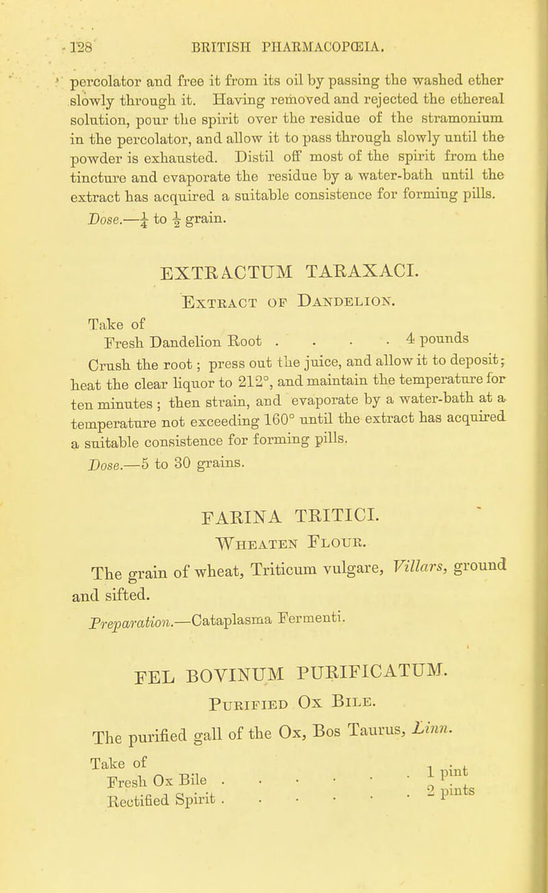 percolator and free it from its oil by passing tlie washed ether slowly through it. Having removed and rejected the ethereal solution, pour the spirit over the residue of the stramonium in the percolator, and allow it to pass through slowly until the powder is exhausted. Distil off most of the spirit from the tincture and evaporate the residue by a water-bath until the extract has acquired a suitable consistence for forming pills. Dose.—£ to \ grain. EXTE A.CTUM TARAXACI. EXTKACT OF DANDELIOK. Take of Fresh Dandelion Root .... 4 pounds Crush the root; press out the juice, and allow it to deposit; heat the clear liquor to 212°, and maintain the temperature for ten minutes ; then strain, and evaporate by a water-bath at a temperature not exceeding 160° until the extract has acquired a suitable consistence for forming pills. Dose.—5 to 30 grains. FARINA TRITICT. Wheaten Flour. The grain of wheat, Triticum vulgare, Villars, ground and sifted. Preparation— Oataplasma Fermenti. FEL BOVINUM PURIFICATUM. Purified Ox Bile. The purified gall of the Ox, Bos Taurus, Linn. Take of - . , Fresh Ox Bile J Rectified Spirit - Pmts