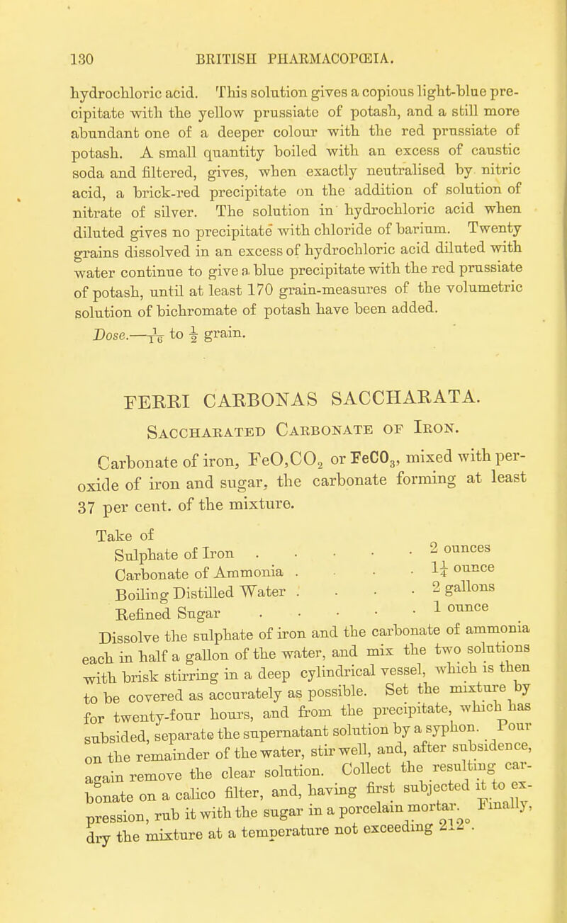 hydrochloric acid. This solution gives a copious light-blue pre- cipitate with the yellow prussiate of potash, and a still more abundant one of a deeper colour with the red prussiate of potash. A small quantity boiled with an excess of caustic soda and filtered, gives, when exactly neutralised by nitric acid, a brick-red precipitate on the addition of solution of nitrate of silver. The solution in hydrochloric acid when diluted gives no precipitate with chloride of barium. Twenty grains dissolved in an excess of hydrochloric acid diluted with water continue to give a blue precipitate with the red prussiate of potash, until at least 170 grain-measures of the volumetric solution of bichromate of potash have been added. Dose.—^ to \ grain. FERRI CARBON AS SACCHARATA. Sacchabated Caebonate of Ieon. Carbonate of iron, FeO,C02 or FeC03, mixed with per- oxide of iron and sugar, the carbonate forming at least 37 per cent, of the mixture. Take of Sulphate of Iron . • 2 ounces Carbonate of Ammonia . . . 1| ounce Boiling Distilled Water .' 2 gallons Refined Sugar 1 oimce Dissolve the sulphate of iron and the carbonate of ammonia each in half a gallon of the water, and mix the two solutions with brisk stirring in a deep cylindrical vessel, which is then to be covered as accurately as possible. Set the mixture by for twenty-four hours, and from the precipitate which has subsided, separate the supernatant solution by a syphon. Pour on the remainder of the water, stir well, and, after subsidence, a.ain remove the clear solution. Collect the resu tmg car- bonate on a calico filter, and, having first subjected it to ex- pression, rub it with the sugar in a porcelain mortar^ Finally, dry the mixture at a temperature not exceeding l.l .