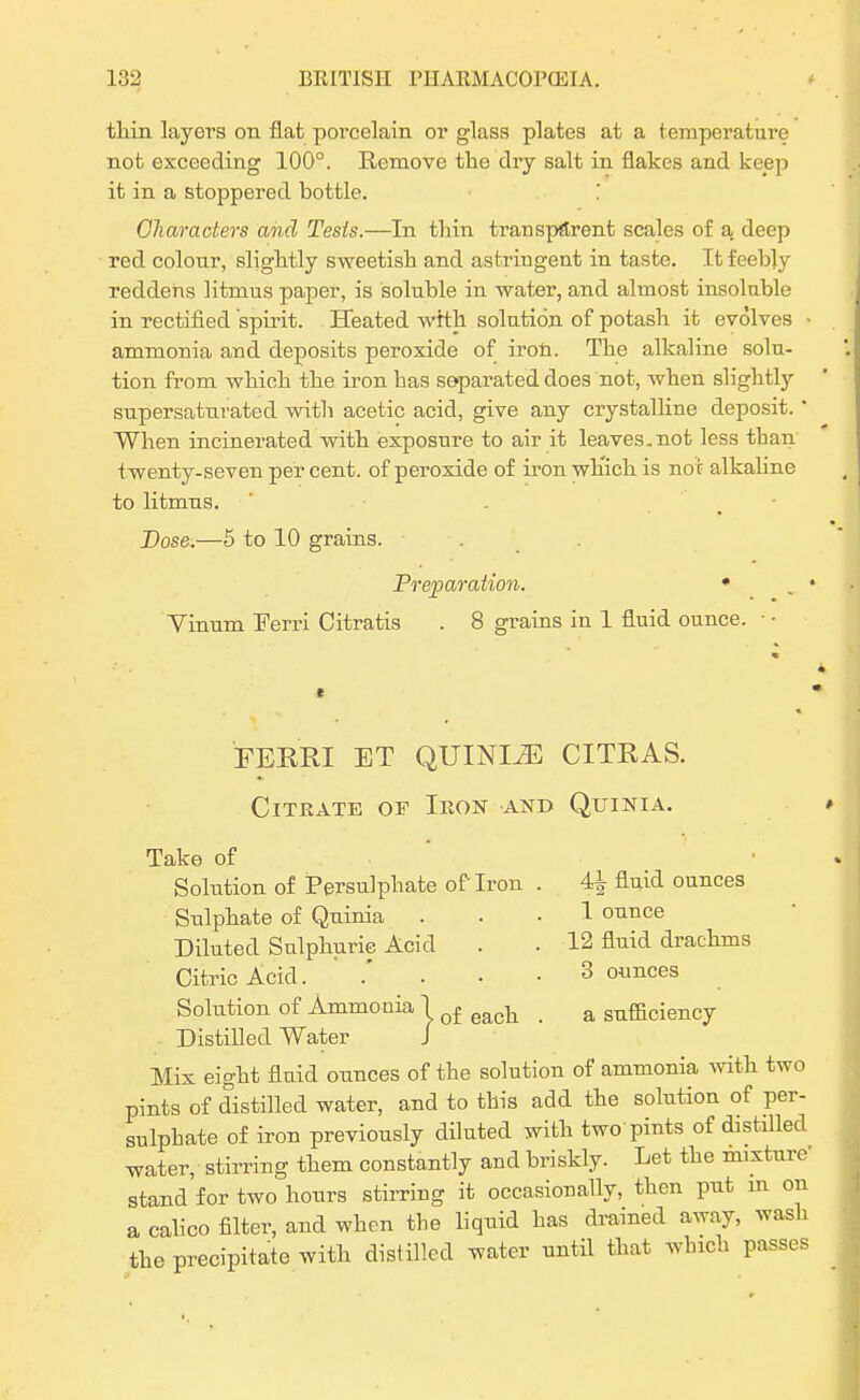 tliin layers on flat porcelain or glass plates at a temperature not exceeding 100°. Remove the dry salt in flakes and keep it in a stoppered bottle. Characters and Tests.—In thin transparent scales of a. deep red colour, slightly sweetish and astringent in taste. It feebly reddens litmus paper, is soluble in water, and almost insoluble in rectified spirit. Heated with solution of potash it evolves ammonia and deposits peroxide of iron. The alkaline solu- tion from which the iron has separated does not, when slightly supersaturated with acetic acid, give any crystalline deposit.' When incinerated with exposure to air it leaves, not less than twenty-seven per cent, of peroxide of iron wh'ich is no t alkaline to litmus. Dose.—5 to 10 grains. . . Preparation. • Vinum Ferri Citratis . 8 grains in 1 fluid ounce. • • FERRI ET QUTNI2E CITRAS. Citrate of Iron and Quinia. Take of Solution of Persulphate of Iron . 4^ fluid ounces Sulphate of Quinia ... 1 ounce Diluted Sulphuric Acid . . 12 fluid drachms Citric Acid. .' . -3 ounces Solution of Ammonia lof eact < a sufficiency Distilled Water J Mix eight fluid ounces of the solution of ammonia with two pints of distilled water, and to this add the solution of per- sulphate of iron previously diluted with two pints of distilled water, stirring them constantly and briskly. Let the mixture- stand for two hours stirring it occasionally, then put in on a calico filter, and when the liquid has drained away, wash the precipitate with distilled water until that which passes