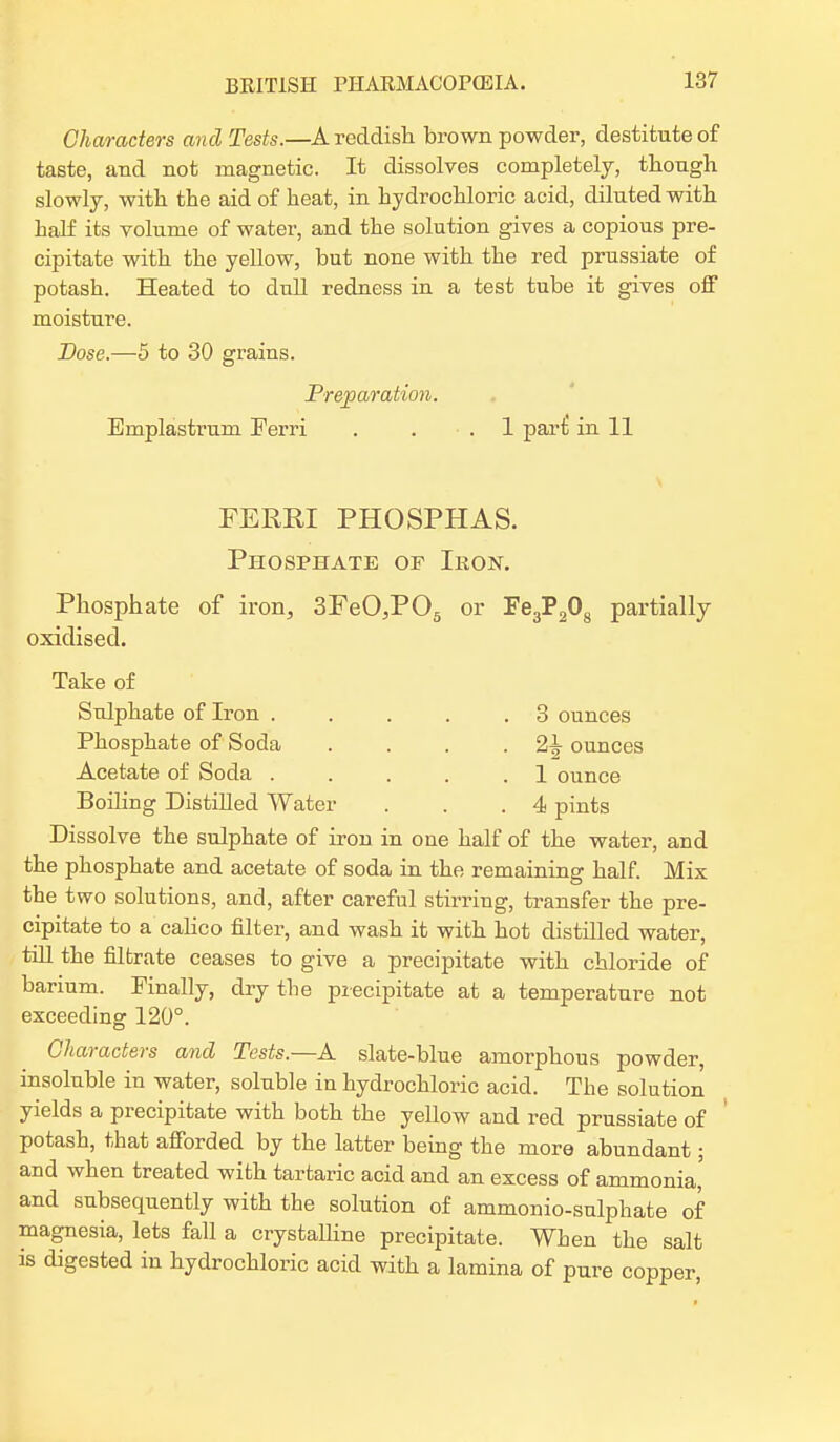 Characters and Tests.—A reddish brown powder, destitute of taste, and not magnetic. It dissolves completely, though slowly, with the aid of heat, in hydrochloric acid, diluted with half its volume of water, and the solution gives a copious pre- cipitate with the yellow, but none with the red prussiate of potash. Heated to dull redness in a test tube it gives off moisture. Dose.—5 to 30 grains. Preparation. Emplastrum Ferri . . .1 pari! in 11 FERRI PHOSPHAS. Phosphate of Ikon. Phosphate of iron, 3FeO,P05 or Fe3P208 partially oxidised. Take of Sulphate of Iron . . . . .3 ounces Phosphate of Soda . . . . ounces Acetate of Soda . . . . .1 ounce Boiling Distilled Water . . .4 pints Dissolve the sulphate of iron in one half of the water, and the phosphate and acetate of soda in the remaining half. Mix the two solutions, and, after careful stirring, transfer the pre- cipitate to a calico filter, and wash it with hot distilled water, till the filtrate ceases to give a precipitate with chloride of barium. Finally, dry the precipitate at a temperature not exceeding 120°. Characters and Tests.—A slate-blue amorphous powder, insoluble in water, soluble in hydrochloric acid. The solution yields a precipitate with both the yellow and red prussiate of potash, that afforded by the latter being the more abundant; and when treated with tartaric acid and an excess of ammonia, and subsequently with the solution of ammonio-sulphate of magnesia, lets fall a crystalline precipitate. When the salt is digested in hydrochloric acid with a lamina of pure copper,