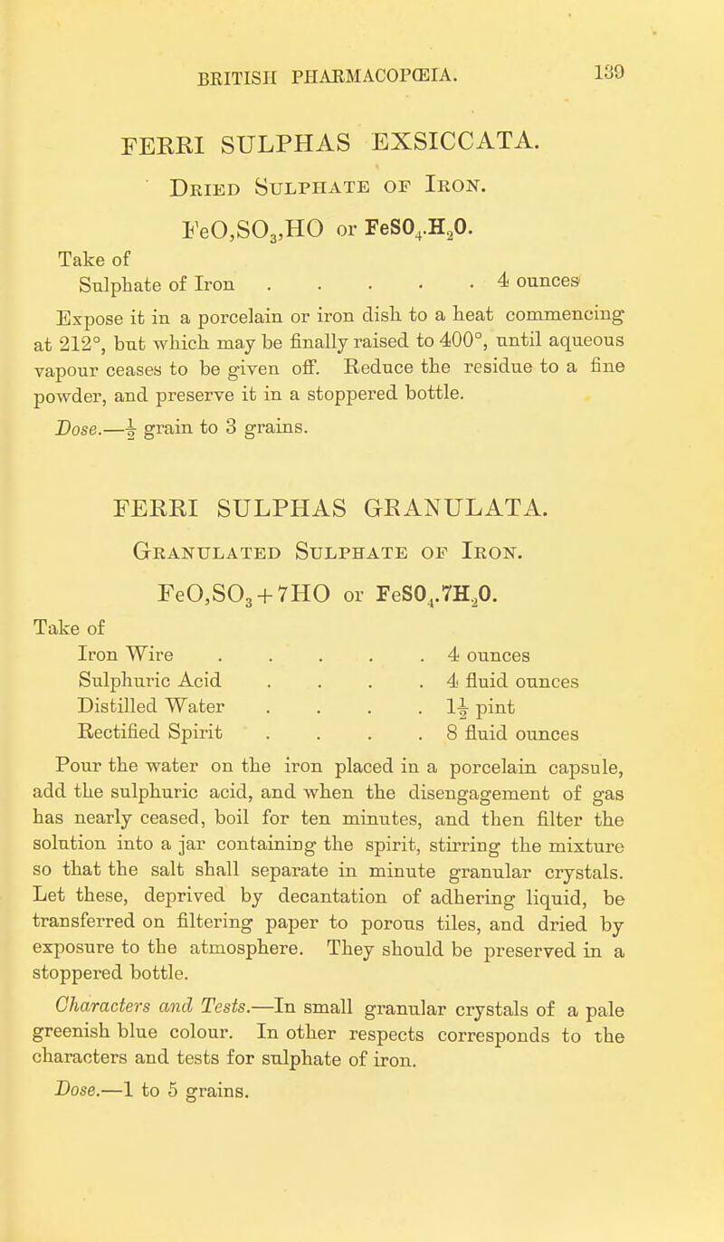 FERRI SULPHAS EXSICCATA. Deled Sulphate of Ikon. FeO,S03,HO or FeS04.H20. Take of Sulphate of Iron 4 ounces Expose it in a porcelain or iron dish to a heat commencing at 212°, but which may be finally raised to 400°, until aqueous vapour ceases to be given off. Reduce the residue to a fine powder, and preserve it in a stoppered bottle. Dose.—grain to 3 grains. FERRI SULPHAS GRANULATA. Granulated Sulphate of Iron. FeO,S03 + 7HO or FeS04.7H20. Take of Iron Wire . . . . .4 ounces Sulphuric Acid . . . .4 fluid ounces Distilled Water . . . . H pint Rectified Spirit . . . .8 fluid ounces Pour the water on the iron placed in a porcelain capsule, add the sulphuric acid, and when the disengagement of gas has nearly ceased, boil for ten minutes, and then filter the solution into a jar containing the spirit, stirring the mixture so that the salt shall separate in minute granular crystals. Let these, deprived by decantation of adhering liquid, be transferred on filtering paper to porous tiles, and dried by exposure to the atmosphere. They should be preserved in a stoppered bottle. Characters and Tests.—In small granular crystals of a pale greenish blue colour. In other respects corresponds to the characters and tests for sulphate of iron. Dose.—1 to 5 grains.