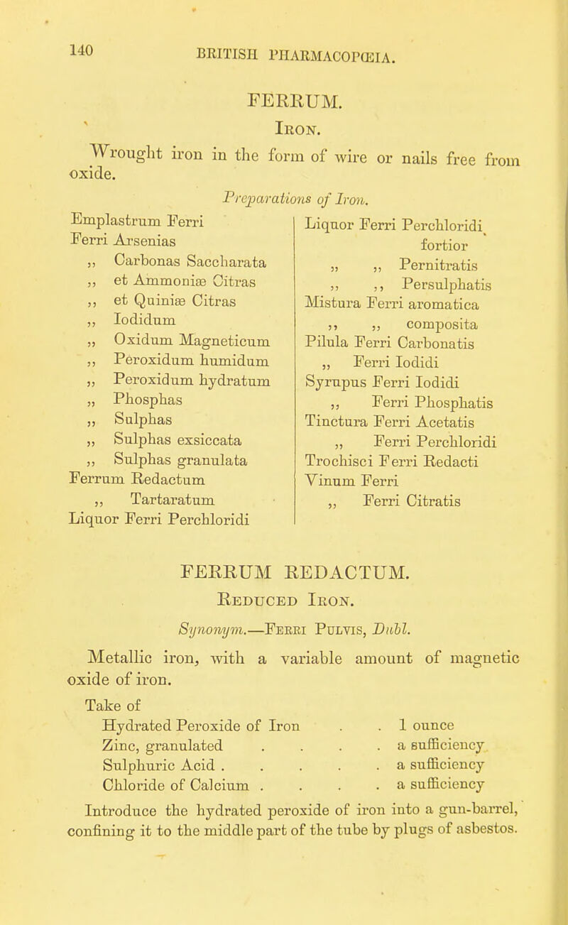 FERRUM. Iron. Wrought iron in the form of wire or nails free from oxide. Preparations of Iron. Emplasfcrum Perri Ferri Arsenias Carbonas Saccharata et Ammonias Gitras ,, et Quinias Citras Iodidum „ Oxidum Magneticum ,, Peroxidum humidum „ Peroxidum hydratum „ Phosphas Sulphas Sulphas exsiccata „ Sulphas granulata Ferrum Redactum Tartaratum Liquor Ferri Perchloridi Liquor Ferri Perchloridii fortior „ ,, Pernitratis Persulphatis Mistura Perri aromatica composita Pilula Perri Carbonatis ,, Perri Iodidi Syrupus Perri Iodidi „ Perri Phosphatis Tinctura Perri Acetatis Perri Perchloridi Trochisci Perri Redacti Vinum Perri „ Ferri Cifcratis FEREUM EEDACTUM. Eeducbd Iron. Synonym.—Feeri Pulvis, Dabl. Metallic iron, with a variable amount of magnetic oxide of iron. Take of Hyclrated Peroxide of Iron . . 1 ounce Zinc, granulated . . . .a sufficiency Sulphuric Acid a sufficiency Chloride of Calcium . . . . a sufficiency Introduce the hydrated peroxide of iron into a gun-barrel, confining it to the middle part of the tube by plugs of asbestos.