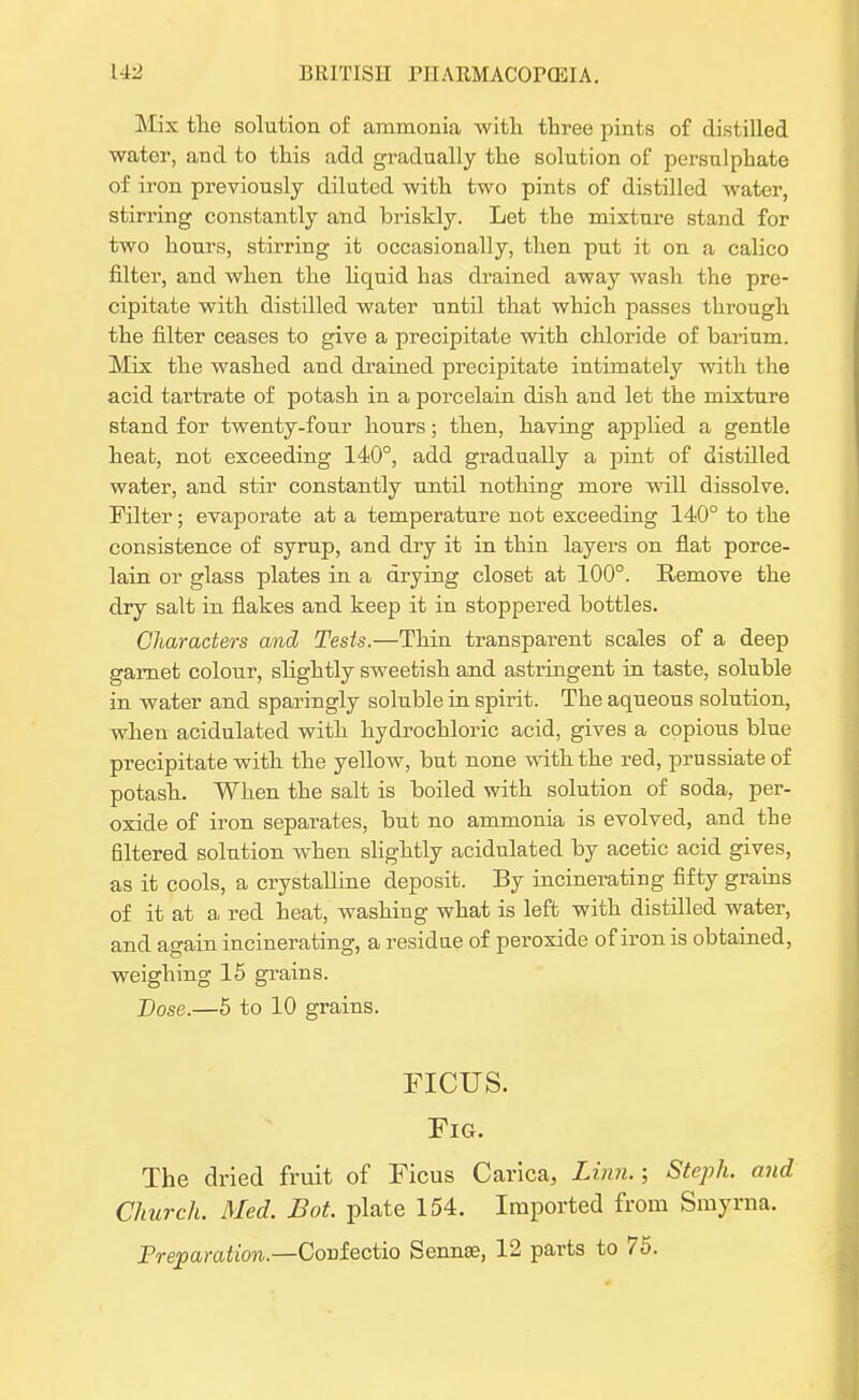 Mix the solution of ammonia with three pints of distilled water, and to this add gradually the solution of persulphate of iron previously diluted with two pints of distilled water, stirring constantly and briskly. Let the mixture stand for two hours, stirring it occasionally, then put it on a calico filter, and when the liquid has drained away wash the pre- cipitate with distilled water until that which passes through the filter ceases to give a precipitate with chloride of barium. Mix the washed and drained precipitate intimately with the acid tartrate of potash in a porcelain dish and let the mixture stand for twenty-four hours; then, having applied a gentle heat, not exceeding 140°, add gradually a pint of distilled water, and stir constantly until nothing more will dissolve. Filter; evaporate at a temperature not exceeding 140° to the consistence of syrup, and dry it in thin layers on flat porce- lain or glass plates in a drying closet at 100°. Remove the dry salt in flakes and keep it in stoppered bottles. Characters and Tests.—Thin transparent scales of a deep garnet colour, slightly sweetish and astringent in taste, soluble in water and sparingly soluble in spirit. The aqueous solution, when acidulated with hydrochloric acid, gives a copious blue precipitate with the yellow, but none with the red, prussiateof potash. When the salt is boiled with solution of soda, per- oxide of iron separates, but no ammonia is evolved, and the filtered solution when slightly acidulated by acetic acid gives, as it cools, a crystalline deposit. By incinerating fifty grains of it at a red heat, washing what is left with distilled water, and again incinerating, a residue of peroxide of iron is obtained, weighing 15 grains. Dose.—5 to 10 grains. FICUS. Fig. The dried fruit of Ficus Carica, Linn.; Steph. and Church. Med. Bot plate 154. Imported from Smyrna. Preparation.—Corifectio Senna?, 12 parts to 75.