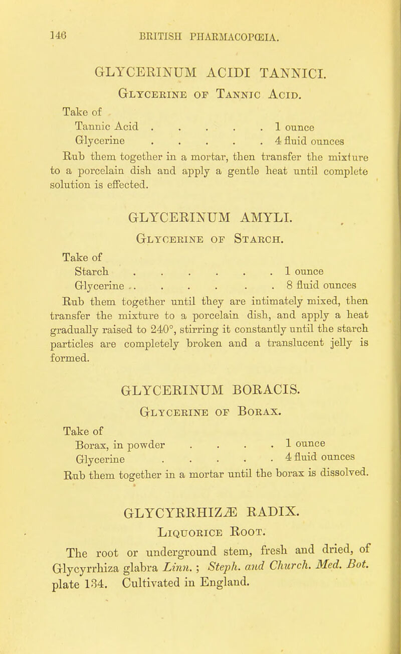 GLYCERINUM ACIDI TANNIC!. Glycerine op Tannic Acid. Take of Tannic Acid . . . . . 1 ounce Glycerine . . . . .4 fluid ounces Rub them together in a mortar, then transfer the mixture to a porcelain dish and apply a gentle heat until complete solution is effected. GLYCERINUM AMYLL Glycerine of Starch. Take of Starch . . . . . .1 ounce Glycerine ,. . . . . .8 fluid ounces Rub them together until they are intimately mixed, then transfer the mixture to a porcelain dish, and apply a heat gradually raised to 240°, stirring it constantly until the starch particles are completely broken and a translucent jelly is formed. GLYCERINUM BORACIS. Glycerine of Borax. Take of Borax, in powder . . . .1 ounce Glycerine 4 fluid ounces Rub them together in a mortar until the borax is dissolved. GLYCYRRHIZ2E RADIX. Liquorice Root. The root or underground stem, fresh and dried, of Glycyrrhiza glabra Linn. ; Steph. and Church. Bled. Bot. plate 184. Cultivated in England.