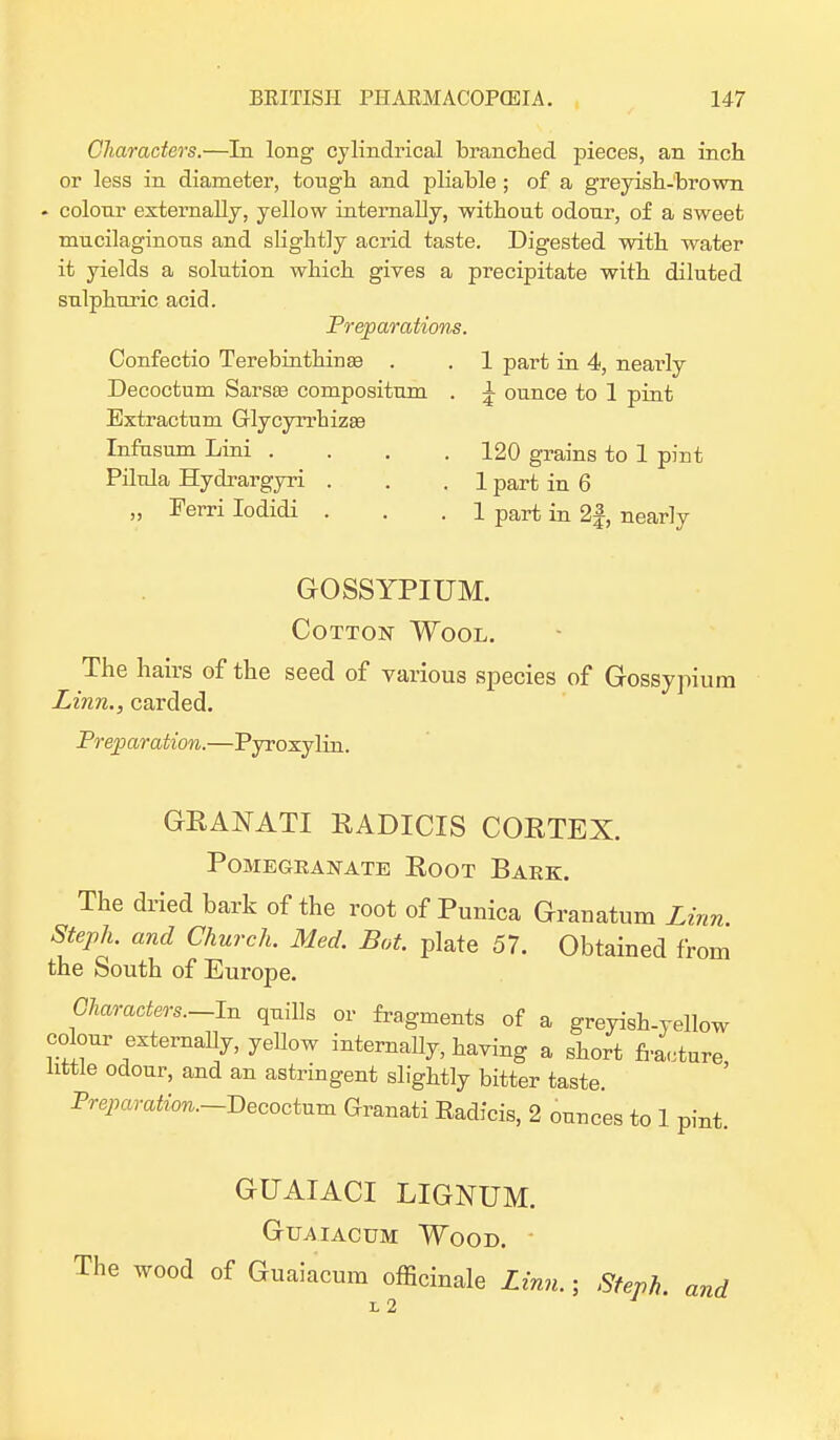 Characters.—In long cylindrical branched pieces, an inch or less in diameter, tough and pliable ; of a greyish-brown . colour externally, yellow internally, without odour, of a sweet mucilaginous and slightly acrid taste. Digested with water it yields a solution which gives a precipitate with diluted sulphuric acid. Preparations. Confectio Terebmthinaa . . 1 part in 4, nearly Decoctum Sarste compositum . ^ ounce to 1 pint Bxtractum Glycyrrhizae Infusum Lini . . . .120 grains to 1 pint Pilula Hydrargyri . . .1 part in 6 „ Ferri Iodidi . . .1 part in 2f, nearly GOSSYPIUM. Cotton Wool. The hairs of the seed of various species of Gossypium Linn., carded. Preparation.—Pyroxylin. GRANATI RADICIS CORTEX. Pomegranate Eoot Bark. The dried bark of the root of Punica Granatum Linn Steph. and Church. Med. Bat. plate 57. Obtained from the South of Europe. Characters.—In quills or fragments of a greyish-yellow colour externally, yellow internally, having a short fracture little odour, and an astringent slightly bitter taste. Preparation.-Becoctum Granati Eadfcis, 2 ounces to 1 pint. GUAIACI LIGNUM. Guaiacum Wood. The wood of Guaiacum officinale Linn.; Steph. and L 2