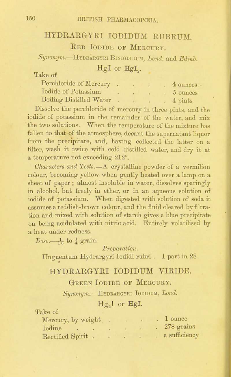 HYDRARGYRI IODIDUM RUBRUM. Red Iodide of Mercury. Synonym.—Hydrargyri Biniodidum, Lond. and Edirib. Hgl or Hffl„. Take of S 2 Perchloride of Mercury . . .4 ounces • Iodide of Potassium .... 5 ounces Boiling Distilled Water .... 4 pints Dissolve the perchloride of mercury in three pints, and the iodide of potassium in the remainder • of the water, and mix the two solutions. When the temperature of the mixture has fallen to that of the atmosphere, decant the supernatant liquor from the precipitate, and, having collected the latter on a filter, wash it twice with cold distilled water, and dry it at a temperature not exceeding 212°. Characters and Tests.—A crystalline powder of a vermilion colour, becoming yellow when gently heated over a lamp on a sheet of paper ; almost insoluble in water, dissolves sparingly in alcohol, but freely in ether, or in an aqueous solution of iodide of potassium. When digested with solution of soda it assumes a reddish-brown colour, and the fluid cleared by filtra- tion and mixed with solution of starch gives a blue precipitate on being acidulated with nitric acid. Entirely volatilised by a heat under redness. Dose.—^ to £ grain. Preparation. Unguentum Hydrargyri Todidi rubri . 1 part in 28 HYDRARGYRI IODIDUM VIRIDE. Green Iodide of Mercury. Synonym.—Hydrargyri Iodidum, Lond. Hg2I or Hgl. Take of Mercury, by weight . . . .1 ounce Iodine 278 grains Rectified Spirit a sufficiency