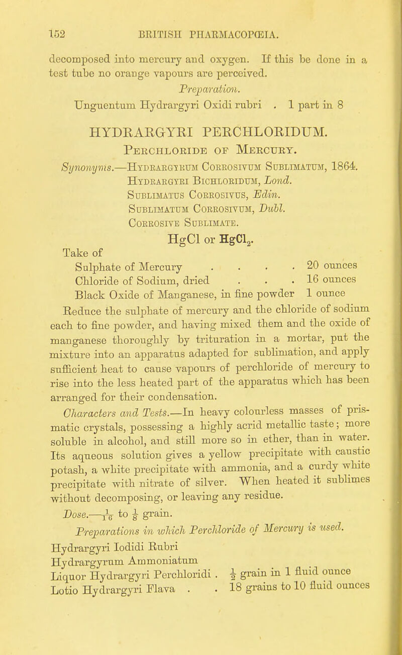 decomposed into mercury and oxygen. If this be done in a test tube no orange vapours are perceived. Preparation. Unguentum Hydrargyri Oxidi rubri . 1 part in 8 HYDRARGYRI PERCHLORIDUM. Perchloride of Mercury. Synonyms.—Hydrargyrum Corrosivum Sublimatum, 1864. Hydrargyri Bichloridttm, Lond. Sublimatus Corrosiyus, PJdin. SUBLIMATUM CORROSIVUM, Dull. Corrosive Sublimate. HgCl or HgCl2. Take of Sulphate of Mercury . . . .20 ounces Chloride of Sodium, dried . . .16 ounces Black Oxide of Manganese, in fine powder 1 ounce Beduce the sulphate of mercury and the chloride of sodium each to fine powder, and having mixed them and the oxide of manganese thoroughly by trituration in a mortar, put the mixture into an apparatus adapted for sublimation, and apply sufficient heat to cause vapours of perchloride of mercury to rise into the less heated part of the apparatus which has been arranged for their condensation. Characters and Tests.—hi heavy colourless masses of pris- matic crystals, possessing a highly acrid metallic taste ; more soluble in alcohol, and still more so in ether, than in water. Its aqueous solution gives a yellow precipitate with caustic potash, a white precipitate with ammonia, and a curdy white precipitate with nitrate of silver. When heated it sublimes without decomposing, or leaving any residue. Dose.—^ to £ grain. Preparations in which Perchloride of Mercury is used. Hydrargyri Iodicli Bubri Hydrargyrum Ammoniatum Liquor Hydrargyri Berchloridi . } grain in 1 fluid ounce Lotio Hydrargyri Flava . . 18 grains to 10 fluid ounces