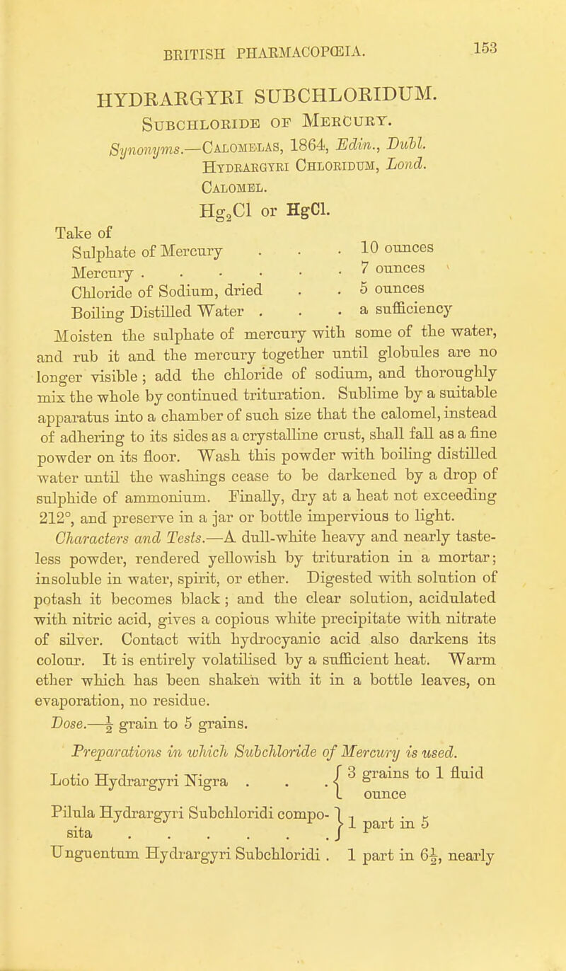 HYDRARGYRI SUBCHLORIDUM. SUBCHLOBIDE OF MeECUBT. Synonyms— Calohelas, 1864, Edin., Dull Hydraegyei Ohloeidum, Lond. Calomel. Hg2Cl or HgCl. Take of Sulphate of Mercury . . . 10 ounces Mercury 7 ounces Chloride of Sodium, dried . . 5 ounces Boiling Distilled Water . . .a sufficiency Moisten the sulphate of mercury with some of the water, and rub it and the mercury together until globules are no longer visible ; add the chloride of sodium, and thoroughly mix the whole by continued trituration. Sublime by a suitable apparatus into a chamber of such size that the calomel, instead of adhering to its sides as a crystalline crust, shall fall as a fine powder on its floor. Wash this powder with boiling distilled water until the washings cease to be darkened by a drop of sulphide of ammonium. Finally, dry at a heat not exceeding 212°, and preserve in a jar or bottle impervious to light. Characters and Tests.—A dull-white heavy and nearly taste- less powder, rendered yellowish by trituration in a mortar; insoluble in water, spirit, or ether. Digested with solution of potash it becomes black; and the clear solution, acidulated with nitric acid, gives a copious white precipitate with nitrate of silver. Contact with hydrocyanic acid also darkens its colour. It is entirely volatilised by a sufficient heat. Warm ether which has been shaken with it in a bottle leaves, on evaporation, no residue. Dose.—\ grain to 5 grains. Preparations in which Subchloride of Mercury is used. Lotio Hydrargyri Nigra . . / 3 grains to 1 fluid ounce Pilula Hydrargyri Subchloridi compo- 1 ^ a t in 5 sita J Unguentum Hydrargyri Subchloridi . 1 part in 6^-, nearly