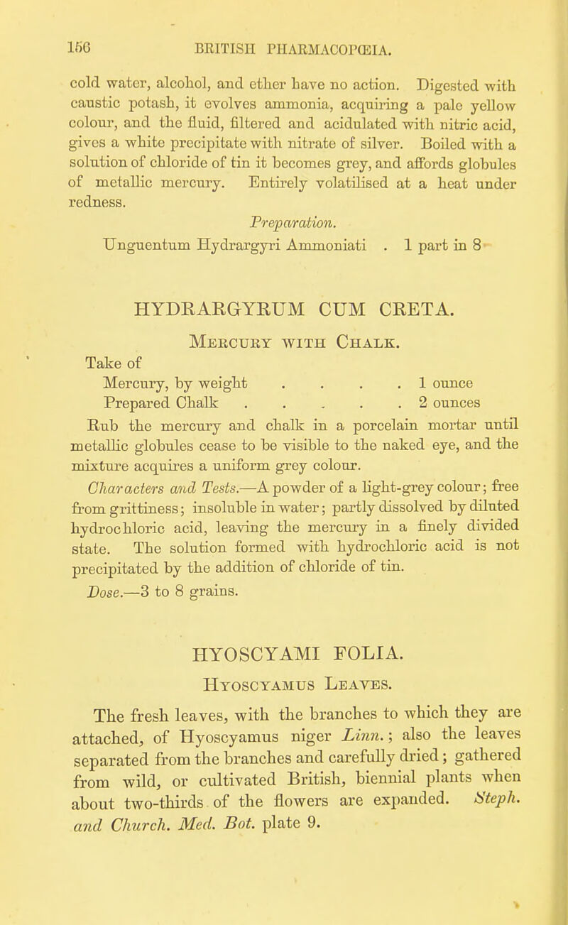 cold water, alcohol, and ether have no action. Digested with caustic potash, it evolves ammonia, acquiring a pale yellow colour, and the fluid, filtered and acidulated with uitric acid, gives a white precipitate with nitrate of silver. Boiled with a solution of chloride of tin it becomes grey, and affords globules of metallic mercury. Entirely volatilised at a heat under redness. Preparation. Unguentum Hydrargyri Ammoniati . 1 part in 8 HYDRARGYRUM CUM CRETA. Mercury with Chalk. Take of Mercury, by weight . . 1 ounce Prepared Chalk . . . . .2 ounces Rub the mercury and chalk in a porcelain mortar until metallic globules cease to be visible to the naked eye, and the mixture acquires a uniform grey colour. Characters and Tests.—A powder of a light-grey colour; free from grittiness; insoluble in water; partly dissolved by diluted hydrochloric acid, leaving the mercury in a finely divided state. The solution formed with hydrochloric acid is not precipitated by the addition of chloride of tin. Dose.—3 to 8 grains. HYOSCYAMI FOLIA. Hyosctamus Leaves. The fresh leaves, with the branches to which they are attached, of Hyoscyamus niger Linn.; also the leaves separated from the branches and carefully dried; gathered from wild, or cultivated British, biennial plants when about two-thirds of the flowers are expanded. Nteph.