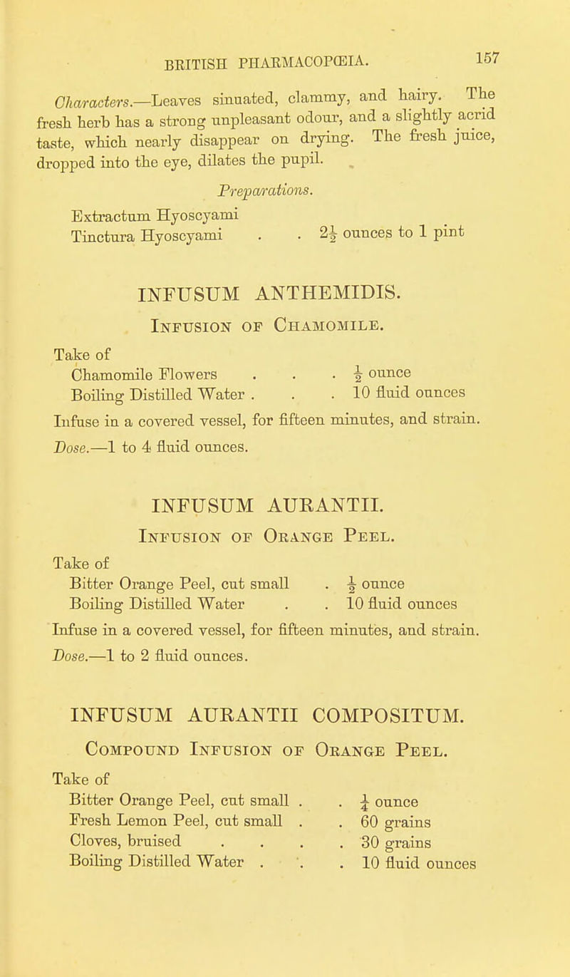 Characters.—Leaves sinuated, clammy, and hairy. The fresh herb has a strong unpleasant odour, and a slightly acrid taste, which nearly disappear on drying. The fresh juice, dropped into the eye, dilates the pupil. Preparations. Extractum Hyoscyami Tinctura Hyoscyami . . 2± ounces to 1 pint INFUSUM ANTHEMIDIS. Infusion of Chamomile. Take of Chamomile Mowers . . . \ ounce Boiling Distilled Water . . .10 fluid ounces Infuse iu a covered vessel, for fifteen minutes, and strain. Dose.—1 to 4 fluid ounces. INFUSUM AURANTII. Infusion of Orange Peel. Take of Bitter Orange Peel, cut small . \ ounce Boiling Distilled Water . . 10 fluid ounces Infuse in a covered vessel, for fifteen minutes, and strain. Dose.—1 to 2 fluid ounces. INFUSUM AURANTII COMPOSITUM. Compound Infusion of Orange Peel. Take of Bitter Orange Peel, cut small . . ^ ounce Fresh Lemon Peel, cut small . . 60 grains Cloves, bruised . . . . 30 grains Boiling Distilled Water . . .10 fluid ounces