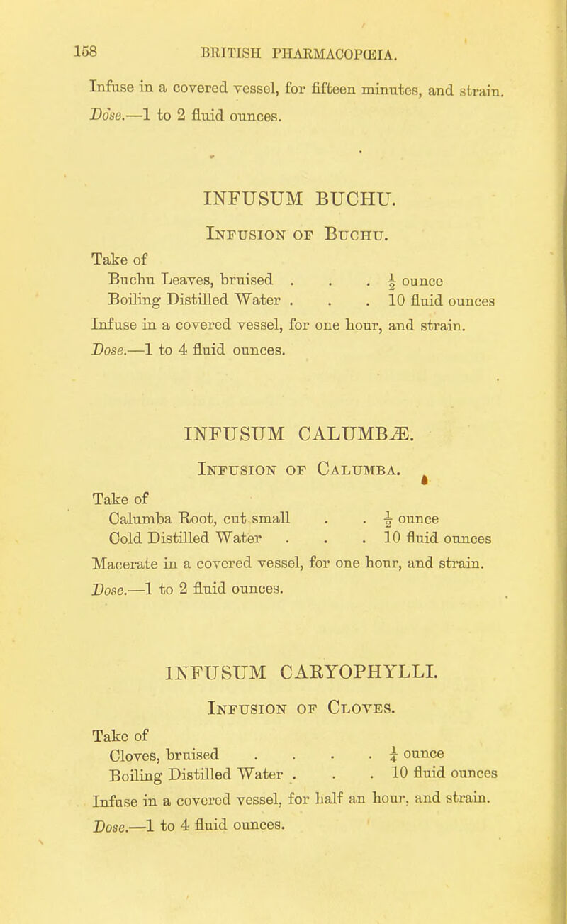 Infuse in a covered vessel, for fifteen minutes, and strain. Dose.—1 to 2 fluid ounces. INFUSUM BUCHU. Infusion of Buchu. Take of Buchu Leaves, bruised . . . 1 ounce Boiling Distilled Water . . .10 fluid ounces Infuse in a covered vessel, for one hour, and strain. Dose.—1 to 4 fluid ounces. INFUSUM CALUMB^E. Infusion of Calumba. Take of Calumba Root, cut small . . ^ ounce Cold Distilled Water . . .10 fluid ounces Macerate in a covered vessel, for one hour, and strain. Dose.—1 to 2 fluid ounces. INFUSUM CARYOPHYLLI. Infusion of Cloves. Take of Cloves, bruised . i ounce Boiling Distilled Water . . .10 fluid ounces Infuse in a covered vessel, for half an hour, and strain. X)ose.—1 to 4 fluid ounces.