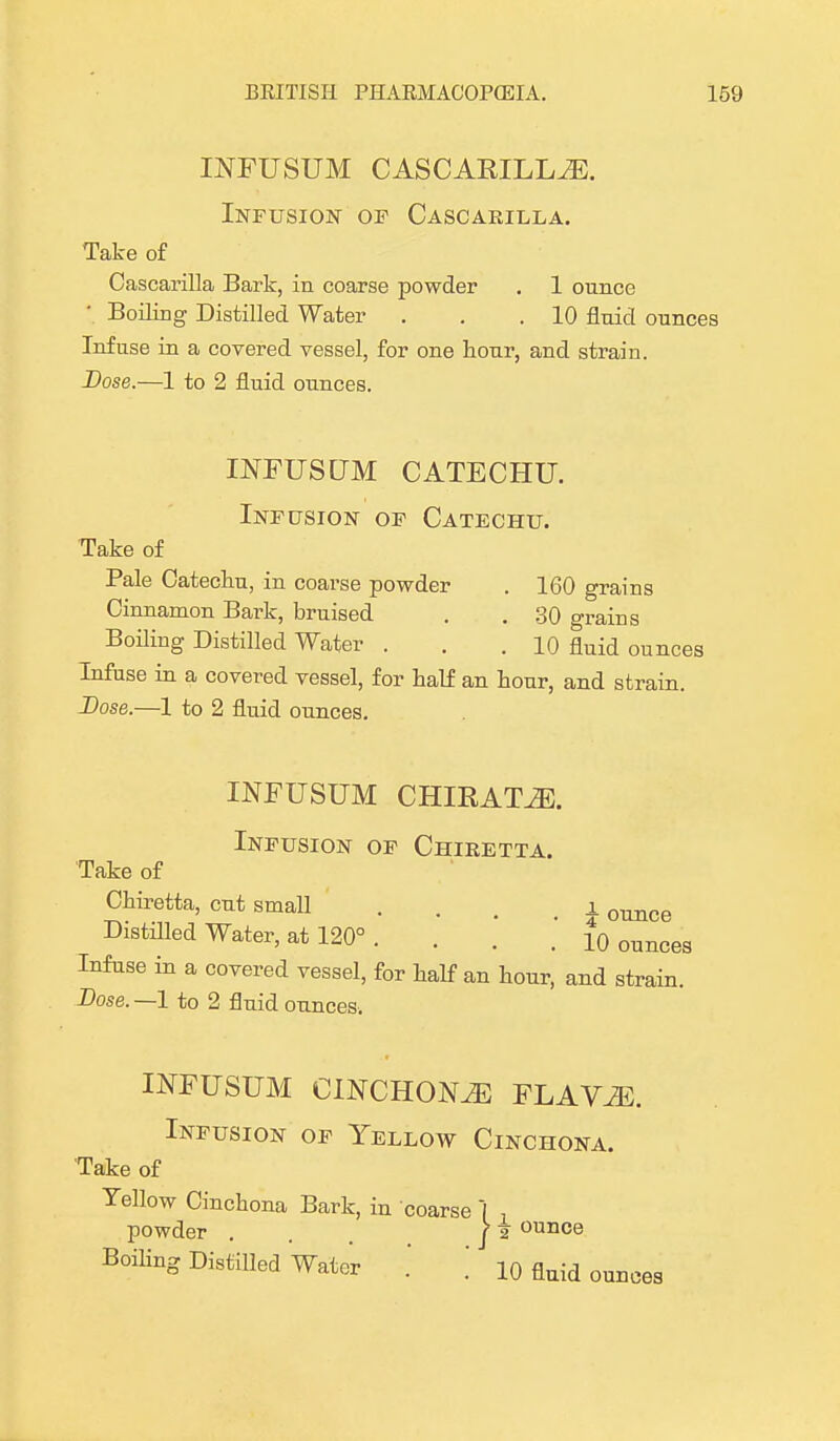 INFUSUM CASCARILLA. Infusion of Cascarilla. Take of Cascarilla Bark, in coarse powder . 1 ounce ' Boiling Distilled Water . . .10 fluid ounces Infuse in a covered vessel, for one hour, and strain. Dose.—1 to 2 fluid ounces. INFUSUM CATECHU. Infusion of Catechu. Take of Pale Catecliu, in coarse powder . 160 grains Cinnamon Bark, bruised . . 30 grains Boiling Distilled Water ... 10 fluid ounces Infuse in a covered vessel, for half an hour, and strain. Dose.—1 to 2 fluid ounces. INFUSUM CHIRATiE. Infusion of Chiretta. Take of Chiretta, cut small . . . i ounce Distilled Water, at 120° . . . . 10 ounces Infuse in a covered vessel, for half an hour, and strain. Dose. —1 to 2 fluid ounces. INFUSUM CINCHONA FLAViE. Infusion of Yellow Cinchona. Take of Yellow Cinchona Bark, in coarse \ , powder ... )i ounce Boiling Distilled Water .' .' 10 fluid ounces