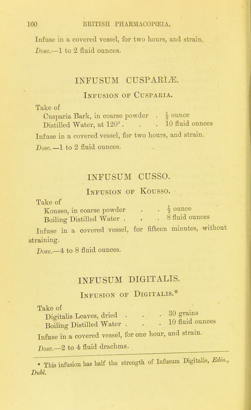 Infuse in a covered vessel, for two hours, and strain. Dose.—1 to 2 fluid ounces. INFUSUM CUSPARIiE. Infusion of Cuspakia. Take of Cusparia Bark, in coarse powder . ^ ounce Distilled Water, at 120° . . .10 fluid ounces Infuse in a covered vessel, for two houi-s, and strain. Dose.—I to 2 fluid ounces. INFUSUM CUSSO. Infusion of Kousso. Take of Kousso, in coarse powder . . i ounce Boding Distilled Water . . . 8 fluid ounces Infuse in a covered vessel, for fifteen minutes, -without straining. j)ose.—4 to 8 fluid ounces. INFUSUM DIGITALIS. Infusion of Digitalis * Take of Digitalis Leaves, dried . . . 30 grains Boiling Distilled Water . . . 10 fluid ounces Infuse in a covered vessel, for one hour, and strain. Dose—2 to 4 fluid drachms. * This infusion has half the strength of Infusuin Digitalis, Edin., Dubl.