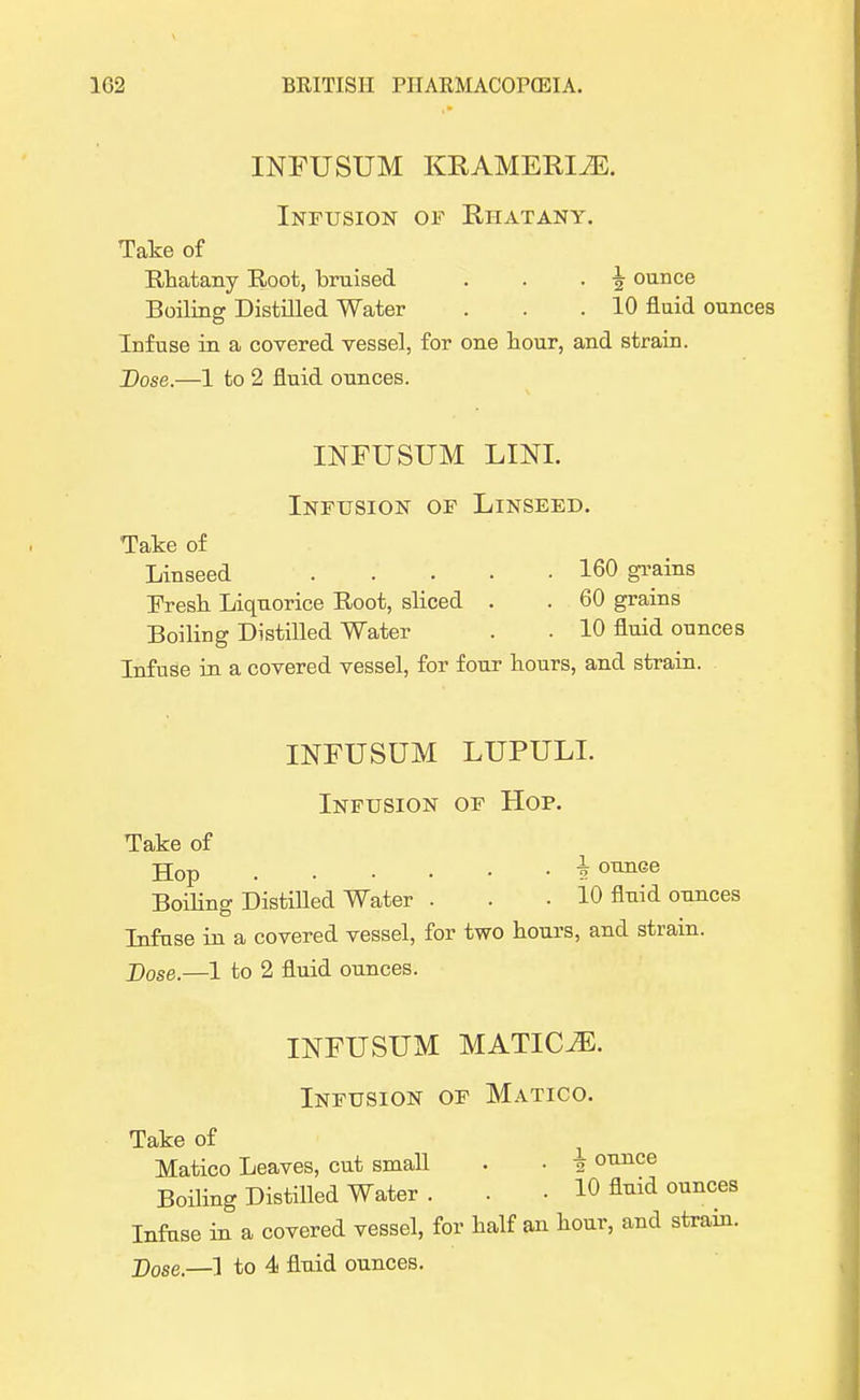 INFUSUM KRAMERIJE. Infusion of Rhatany. Take of Rhatany Root, braised . . . \ ounce Boiling Distilled Water . . .10 fluid ounces Infuse in a covered vessel, for one hour, and strain. Dose.—1 to 2 fluid ounces. INFUSUM LINI. Infusion of Linseed. Take of Linseed 160 grains Fresh Liquorice Root, sliced . . 60 grains Boiling Distilled Water . . 10 fluid ounces Infuse in a covered vessel, for four hours, and strain. INFUSUM LUPULL Infusion of Hop. Take of Hop i ounGe Boiling Distilled Water . . . 10 fluid ounces Infuse in a covered vessel, for two hours, and strain. J)ose.—1 to 2 fluid ounces. INFUSUM MATICiE. Infusion of Matico. Take of Matico Leaves, cut small . • 1 ounce Boiling Distilled Water . . • 10 fluid ounces Infuse in a covered vessel, for half an hour, and strain. j)ose.—] to 4 fluid ounces.