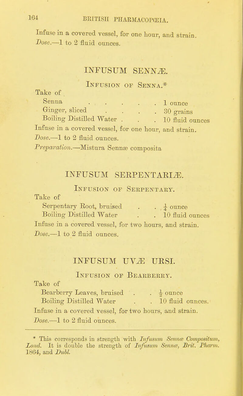 Infuse in a covered vessel, for one hour, and strain. Dose.—1 to 2 fluid ounces. INFUSUM SENNvE. Infusion of Senna.* Take of. Senna . . . . \ ounce Ginger, sliced . . . .30 grains Boiling Distilled Water . . .10 fluid ounces Infuse in a covered vessel, for one hour, and strain. Dose.—1 to 2 fluid ounces. Preparation.—Mistura Sennas composita INFUSUM SEKPENTAKIiE. Infusion of Serpentary. Take of Serpentary Root, bruised . . \ ounce Boiling Distilled Water . . 10 fluid ounces Infuse in a covered vessel, for two hours, and strain. Dose.—1 to 2 fluid ounces. INFUSUM UYM UKSL Infusion of Bearberry. Take of Bearberry Leaves, bruised . . ounce Boiling Distilled Water . . 10 fluid ounces. Infuse in a covered vessel, for two hours, and strain. Dose.—1 to 2 fluid ounces. * This corresponds in strength with Infusum Sennce Compositum, Lond. It is double the strength of Infusum Sennce, Brit. Phann. 1864, and Dubl.